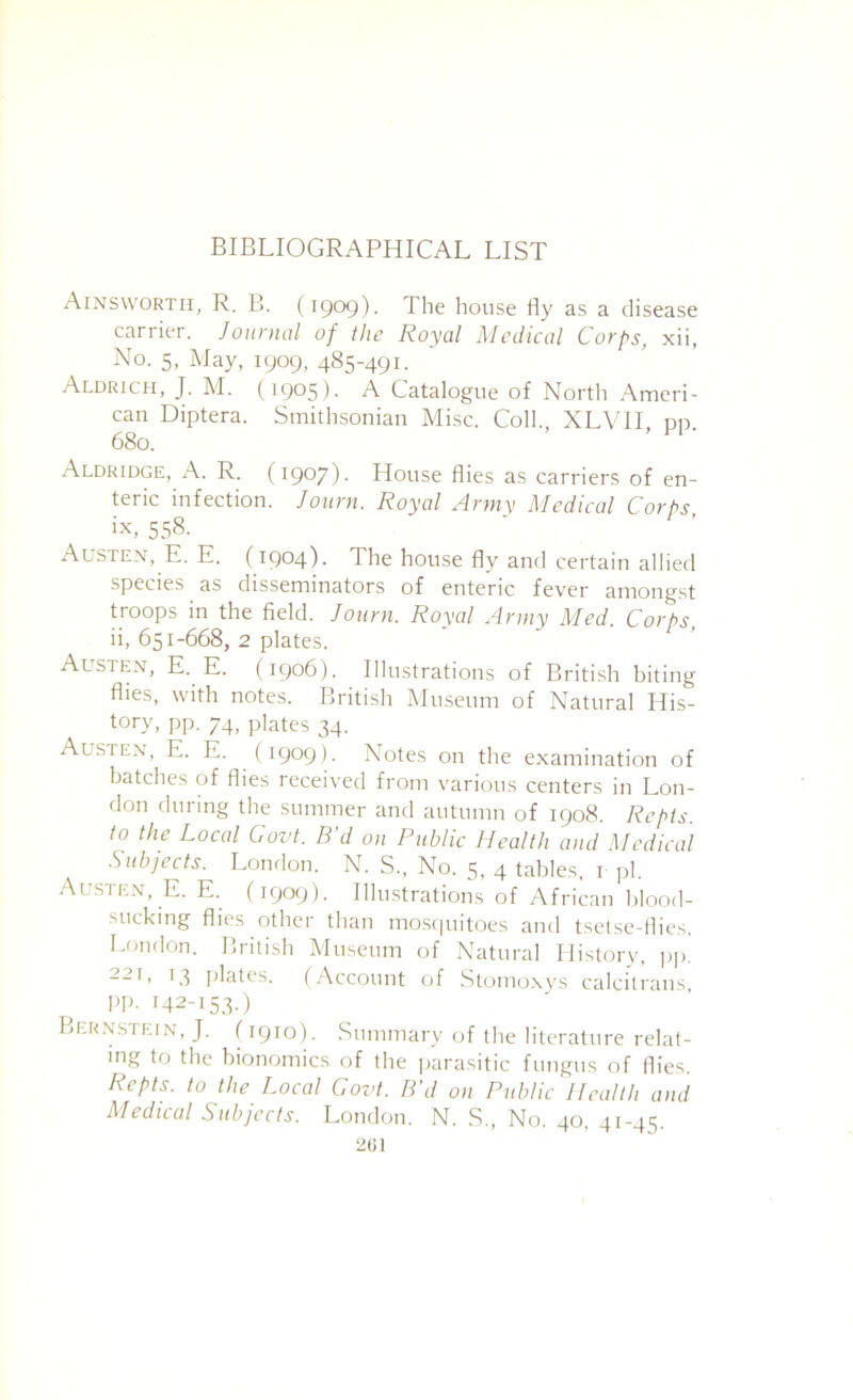 Ainsworth, R. B. (1909). The house fly as a disease carrier. Journal of the Royal Medical Corps, xii, No. 5, May, 1909, 485-491. Aldrich, J. M. (1905). A Catalogue of Nortli Ameri- can Diptera. Smithsonian Misc. Coll. XLVH dd 680. Aldridge, A. R. (1907). House flies as carriers of en- teric infection. Journ. Royal Army Medical Corps ix, 558- Austen, E. E. (1904). The house fly and certain allied species as disseminators of enteric fever amongst troops in the field. Journ. Royal Army Med. Corps, ii, 651-668, 2 plates. Austen, E. E. (1906). IIliLstrations of British biting flies, with notes. British IMuseum of Natural His- tory, pp. 74, plates 34. Austen, E. E. (1909). Notes on the examination of batches of flies received from various centers in Lon- don during the summer and autumn of 1908. Repis. to the Local Govt. B d on Public J-Iealth and Medical Subjects. London. N. S., No. 5, 4 tables, i jjl. Austen, E. E.^ (1909). Illustrations of African blood- sucking flies other than mosf|uitoes and tsetse-flies. London. British Museum of Natural History, pj), 221, 13 plates. (Account of .Stonioxys calcitrans pp. 142-15.5.) Bernstein, J. (1910). Summary of the literature relat- ing to the bionomics of the ]iarasitic fungus of flies. Repts. to the Local Govt. B'd on Public Health and Medical Subjects. London. N. S., No. 40, 41-45. 201