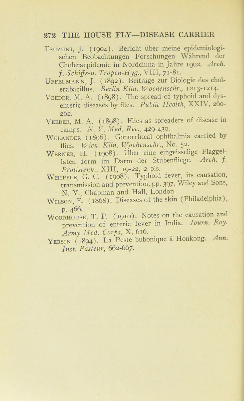 Tsuzuki, J. (1904). Bericht iiber meine epiciemiologi- schen Beobachtungen Forschungen Wahrend der Choleraepidemie in Nordchina in Jahre 1902. Arch, f. Schiffs-u. Tropen-Hyg., VTII, 71-81. Uffelmann, J. (1892). Beitrage zur Biologic des chol- erabacillus. Berlin Klin. Woclienschr., 1213-1214. Veeder, M. a. (1898). The spread of typhoid and dys- enteric diseases by flies. Public Health, XXIV, 260- 262. Veeder, M. A. (1898). Flies as spreaders of disease in camps, N. V. Med. Rec., 429-430. Welander (1896). Gonorrhoeal ophthalmia carried by flies. Wien. Klin. Wochenschr., No. 52. Werner, H. (1908). Uber eine eingeisselige Flaggel- laten form im Darm der Stubenfliege. Arch. f. Protistenk., XIII, 19-22, 2 pis. Whipple, G. C. (1908). Typhoid fever, its causation, transmission and prevention, pp. 397> Wiley and Sons, N. Y., Chapman and Hall, London. Wilson, E. (1868). Diseases of the skin (Philadelphia), p. 466. WooDHOUSE, T. P. (1910). Notes on the causation and prevention of enteric fever in India. Journ. Roy. Army Med. Corps, X, 616. Yersin (1894). La Peste bubonique a Honkong. Ann. Inst. Pasteur, 662-667.