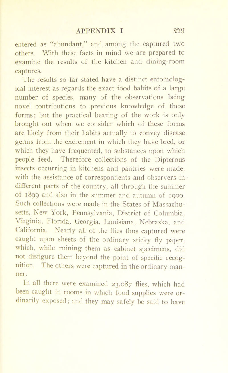 entered as “abundant,” and among the captured two others. Witli these facts in mind we are prepared to examine the results of the kitchen and dining-room captures. The results so far stated have a distinct entomolog- ical interest as regards the exact food habits of a large number of species, many of the observations being novel contributions to previous knowledge of these forms; but the practical bearing of the work is only brought out when we consider which of these forms are likely from their habits actually to convey disease germs from the excrement in which they have bred, or which they have frequented, to substances upon which people feed. Therefore collections of the Dipterous insects occurring in kitchens and pantries were made, with the assistance of correspondents and observers in different parts of the country, all through the summer of 1899 and also in the summer and autumn of 1900. Such collections were made in the States of Massachu- setts, New York, Pennsylvania, District of Columbia, Virginia, Florida, Georgia, Louisiana, Nebraska, and California. Nearly all of the flies thus captured were caught upon sheets of the ordinary sticky fly paper, which, while ruining them as cabinet specimens, did not disfigure them beyond the point of specific recog- nition. The others were captured in the ordinary man- ner. In all there were examined 23,087 flies, which had been caught in rooms in which food supplies were or- dinarily exposed; and they may safely be said to have