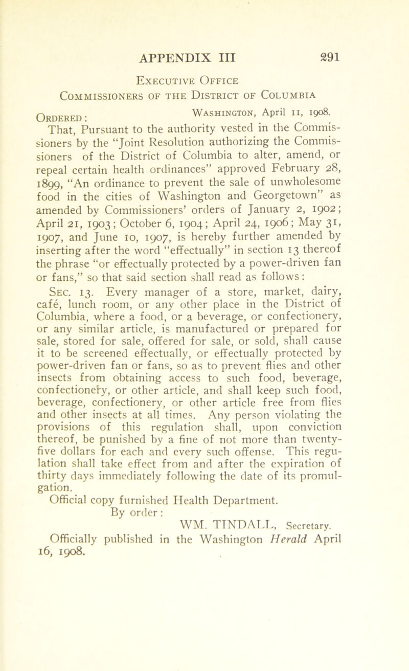 Executive Office Commissioners of the District of Columbia Ordered: Washington, April ii, 1908. That, Pursuant to the authority vested in the Commis- sioners by the “Joint Resolution authorizing the Commis- sioners of the District of Columbia to alter, amend, or repeal certain health ordinances” approved February 28, 1899, “An ordinance to prevent the sale of unwholesome food in the cities of Washington and Georgetown” as amended by Commissioners’ orders of January 2, 1902; April 21, 1903; October 6, 1904; April 24, 1906; May 31, 1907, and June 10, 1907, is hereby further amended by inserting after the word “effectually” in section 13 thereof the phrase “or effectually protected by a power-driven fan or fans,” so that said section shall read as follows: Sec. 13. Every manager of a store, market, dairy, cafe, lunch room, or any other place in the District of Columbia, where a food, or a beverage, or confectionery, or any similar article, is manufactured or prepared for sale, stored for sale, offered for sale, or sold, shall cause it to be screened effectually, or effectually protected by power-driven fan or fans, so as to prevent flies and other insects from obtaining access to such food, beverage, confectionefy, or other article, and shall keep such food, beverage, confectionery, or other article free from flies and other insects at all times. Any person violating the provisions of this regulation shall, upon conviction thereof, be punished by a fine of not more than twenty- five dollars for each and every such offense. This regu- lation shall take effect from and after the expiration of thirty days immediately following the date of its promul- gation. Official copy furnished Health Department. By order: WM. TINDALL, Secretary. Officially published in the Washington Herald April 16, 1908.