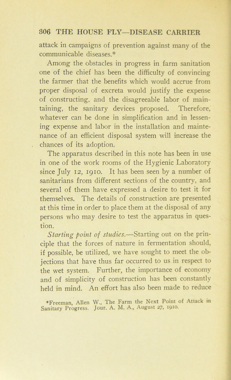 attack in campaigns of prevention against many of the communicable diseases.* Among the obstacles in progress in farm sanitation one of the chief has been the difficulty of convincing the farmer that the benefits which would accrue from proper disposal of excreta would justify the expense of constructing, and the disagreeable labor of main- taining, the sanitary devices proposed. Therefore, whatever can be done in simplification and in lessen- ing expense and labor in the installation and mainte- nance of an efficient disposal system will increase the chances of its adoption. The apparatus described in this note has been in use in one of the work rooms of the Hygienic Laboratory since July 12, 1910. It has been seen by a number of sanitarians from different sections of the country, and several of them have expressed a desire to test it for themselves. The details of construction are presented at this time in order to place them at the disposal of any persons who may desire to test the apparatus in ques- tion. Starting point of studies.—Starting out on the prin- ciple that the forces of nature in fermentation should, if possible, be utilized, we have sought to meet the ob- jections that have thus far occurred to us in respect to the wet system. Further, the importance of economy and of simplicity of construction has been constantly held in mind. An effort has also been made to reduce ♦Freeman, Allen W., The Farm the Next Point of Attack in Sanitary Progress. Jour. A. M. A., August 27, iQto.