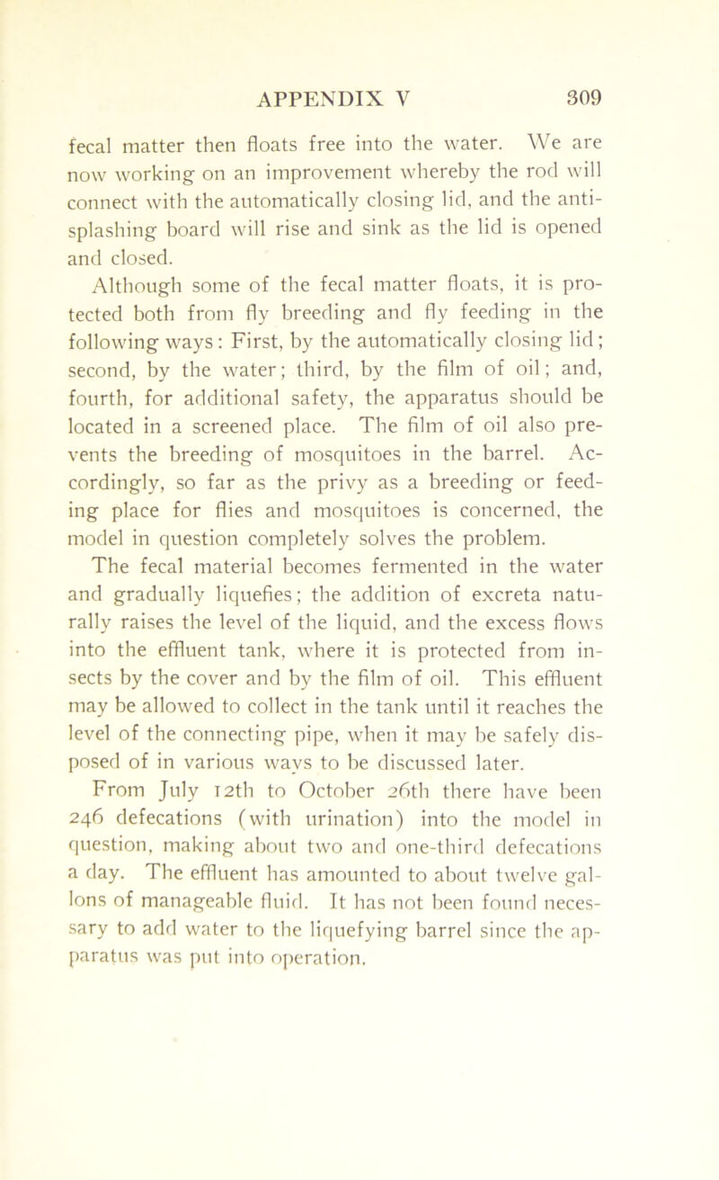 fecal matter then floats free into the water. We are now working on an improvement whereby the rod will connect with the automatically closing lid, and the anti- splashing board will rise and sink as the lid is opened and closed. Although some of the fecal matter floats, it is pro- tected both from fly breeding and fly feeding in the following ways : First, by the automatically closing lid; second, by the water; third, by the film of oil; and, fourth, for additional safety, the apparatus should be located in a screened place. The film of oil also pre- vents the breeding of mosquitoes in the barrel. Ac- cordingly, so far as the privy as a breeding or feed- ing place for flies and mosquitoes is concerned, the model in question completely solves the problem. The fecal material becomes fermented in the water and gradually liquefies; the addition of excreta natu- rally raises the level of the liquid, and the excess flows into the effluent tank, where it is protected from in- sects by the cover and by the film of oil. This effluent may be allowed to collect in the tank until it reaches the level of the connecting pipe, when it may he safely dis- posed of in various ways to be discussed later. From July T2th to October 26th there have been 246 defecations (with urination) into the model in question, making about two and one-third defecations a day. The effluent has amounted to about twelve gal- lons of manageable fluid. It has not been found neces- sary to add water to the liquefying barrel since the ap- paratus was put into operation.