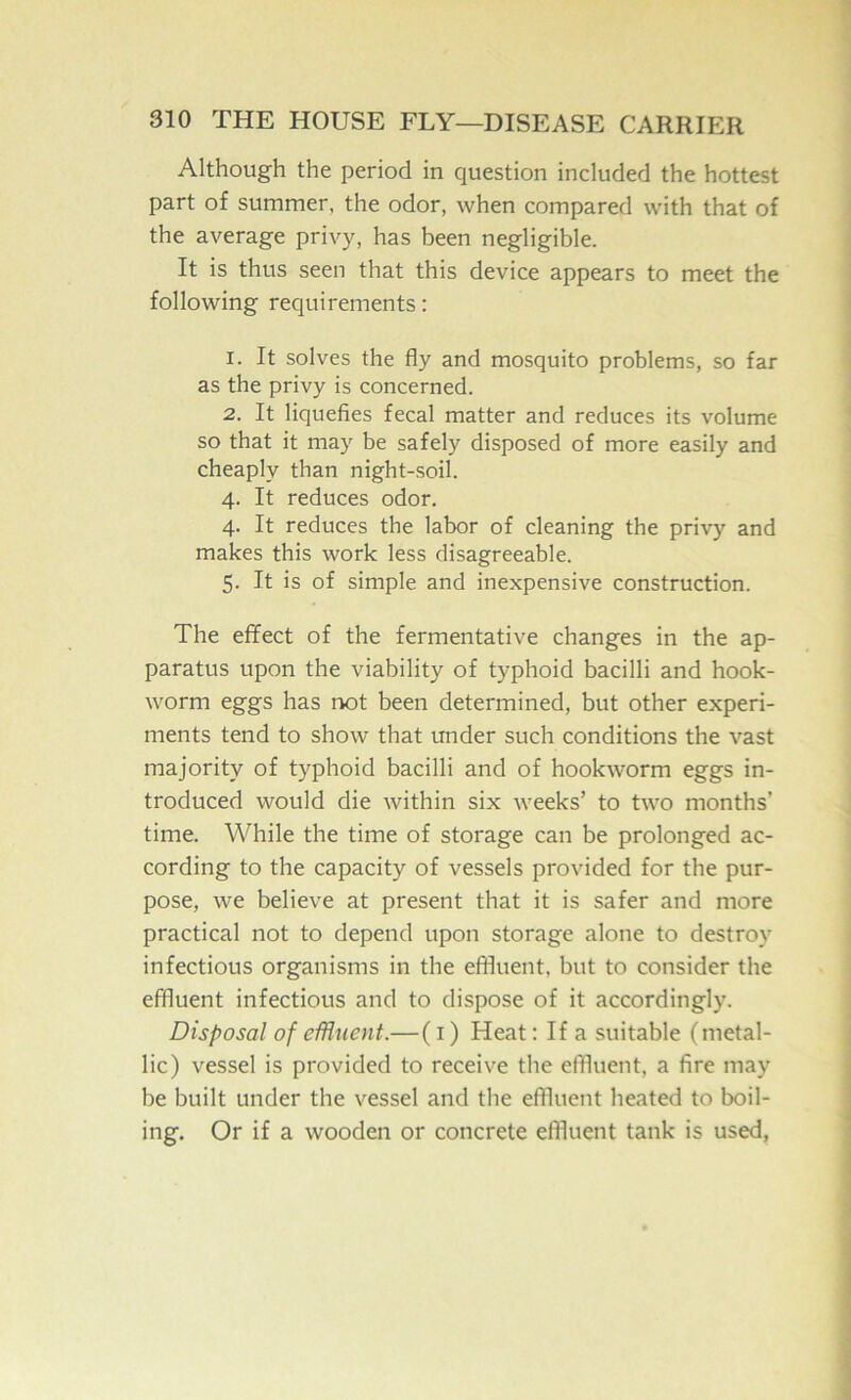 Although the period in question included the hottest part of summer, the odor, when compared with that of the average privy, has been negligible. It is thus seen that this device appears to meet the following requirements: 1. It solves the fly and mosquito problems, so far as the privy is concerned. 2. It liquefies fecal matter and reduces its volume so that it may be safely disposed of more easily and cheaply than night-soil. 4. It reduces odor. 4. It reduces the labor of cleaning the privy and makes this work less disagreeable. 5. It is of simple and inexpensive construction. The effect of the fermentative changes in the ap- paratus upon the viability of typhoid bacilli and hook- worm eggs has not been determined, but other experi- ments tend to show that under such conditions the vast majority of typhoid bacilli and of hookworm eggs in- troduced would die within six weeks’ to two months’ time. While the time of storage can be prolonged ac- cording to the capacity of vessels provided for the pur- pose, we believe at present that it is safer and more practical not to depend upon storage alone to destroy infectious organisms in the effluent, but to consider the effluent infectious and to dispose of it accordingly. Disposal of eminent.—(i) Heat: If a suitable (metal- lic) vessel is provided to receive the effluent, a fire may be built under the vessel and the effluent heated to boil- ing. Or if a wooden or concrete effluent tank is used,