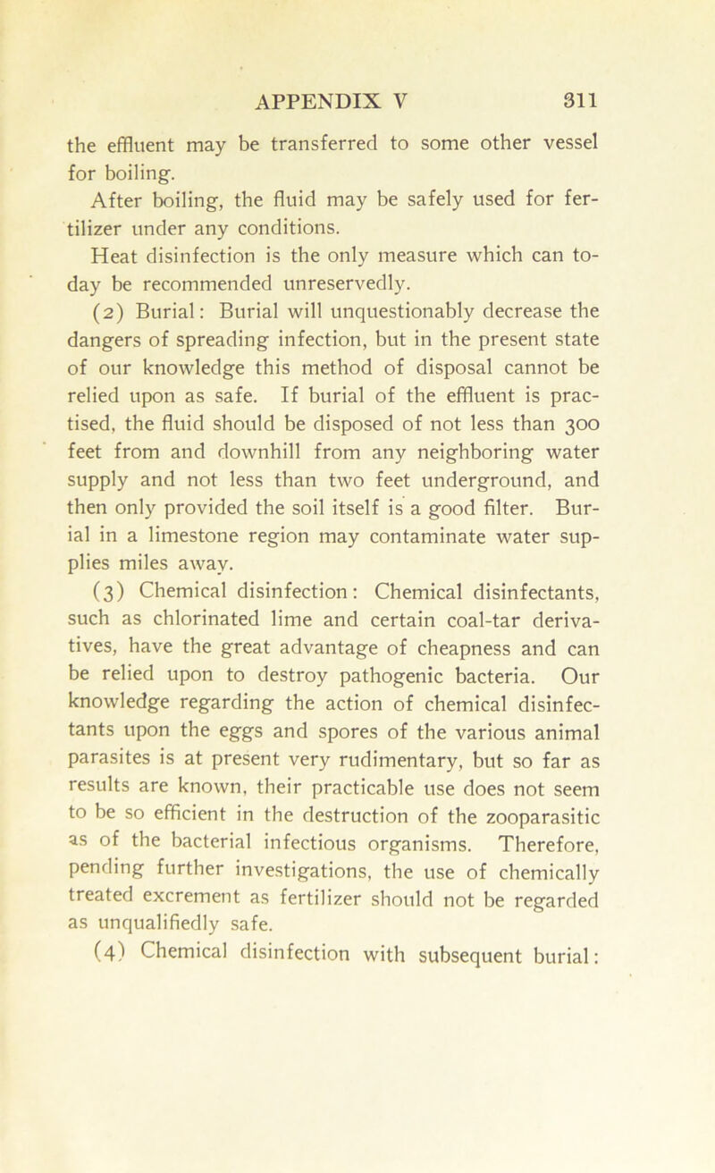 the effluent may be transferred to some other vessel for boiling. After boiling, the fluid may be safely used for fer- tilizer under any conditions. Heat disinfection is the only measure which can to- day be recommended unreservedly. (2) Burial: Burial will unquestionably decrease the dangers of spreading infection, but in the present state of our knowledge this method of disposal cannot be relied upon as safe. If burial of the effluent is prac- tised, the fluid should be disposed of not less than 300 feet from and downhill from any neighboring water supply and not less than two feet underground, and then only provided the soil itself is a good filter. Bur- ial in a limestone region may contaminate water sup- plies miles away. (3) Chemical disinfection: Chemical disinfectants, such as chlorinated lime and certain coal-tar deriva- tives, have the great advantage of cheapness and can be relied upon to destroy pathogenic bacteria. Our knowledge regarding the action of chemical disinfec- tants upon the eggs and spores of the various animal parasites is at present very rudimentary, but so far as results are known, their practicable use does not seem to be so efficient in the destruction of the zooparasitic as of the bacterial infectious organisms. Therefore, pending further investigations, the use of chemically treated excrement as fertilizer should not be regarded as unqualifiedly safe. (4) Chemical disinfection with subsequent burial: