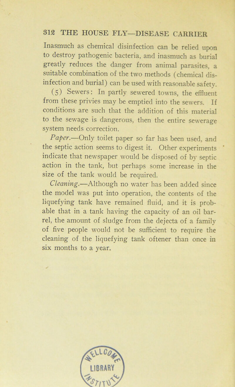 Inasmuch as chemical disinfection can be relied upon to destroy pathogenic bacteria, and inasmuch as burial greatly reduces the danger from animal parasites, a suitable combination of the two methods (chemical dis- infection and burial) can be used with reasonable safety. (5) Sewers: In partly sewered towns, the effluent from these privies may be emptied into the sewers. If conditions are such that the addition of this material to the sewage is dangerous, then the entire sewerage system needs correction. Paper.—Only toilet paper so far has been used, and the septic action seems to digest it. Other experiments * indicate that newspaper would be disposed of by septic action in the tank, but perhaps some increase in the size of the tank would be required. Cleaning.—Although no water has been added since the model was put into operation, the contents of the liquefying tank have remained fluid, and it is prob- able that in a tank having the capacity of an oil bar- rel, the amount of sludge from the dejecta of a family of five people would not be sufficient to require the cleaning of the liquefying tank oftener than once in six months to a year.