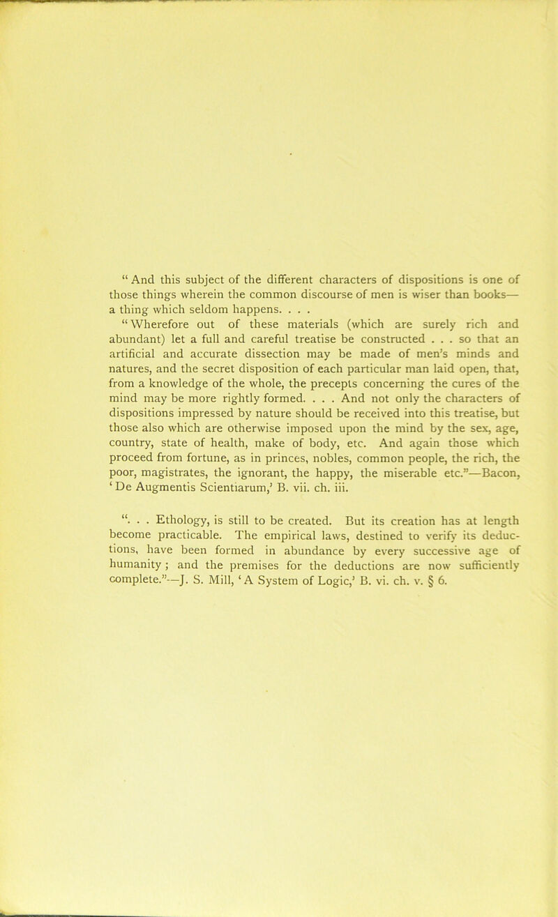 “ And this subject of the different characters of dispositions is one of those things wherein the common discourse of men is wiser than books— a thing which seldom happens. . . . “Wherefore out of these materials (which are surely rich and abundant) let a full and careful treatise be constructed ... so that an artificial and accurate dissection may be made of men’s minds and natures, and the secret disposition of each particular man laid open, that, from a knowledge of the whole, the precepts concerning the cures of the mind may be more rightly formed. . . . And not only the characters of dispositions impressed by nature should be received into this treatise, but those also which are otherwise imposed upon the mind by the sex, age, country, state of health, make of body, etc. And again those which proceed from fortune, as in princes, nobles, common people, the rich, the poor, magistrates, the ignorant, the happy, the miserable etc.”—Bacon, ‘ De Augmentis Scientiarum,’ B. vii. ch. iii. “. . . Ethology, is still to be created. But its creation has at length become practicable. The empirical laws, destined to verify its deduc- tions, have been formed in abundance by every successive age of humanity ; and the premises for the deductions are now sufficiently complete.”—J. S. Mill, ‘A System of Logic,’ B. vi. ch. v. § 6.