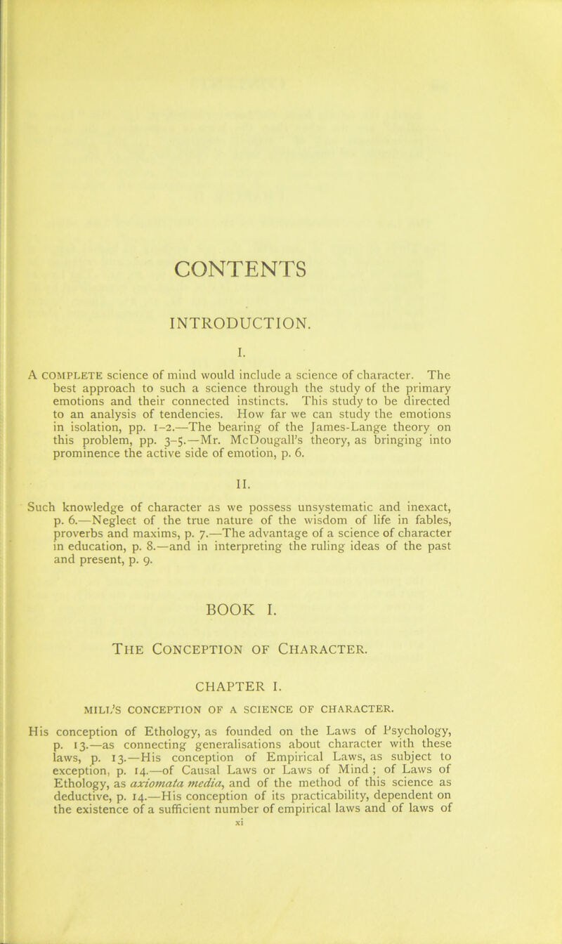 CONTENTS INTRODUCTION. I. A COMPLETE science of mind would include a science of character. The best approach to such a science through the study of the primary emotions and their connected instincts. This study to be directed to an analysis of tendencies. How far we can study the emotions in isolation, pp. 1-2.—The bearing of the James-Lange theory on this problem, pp. 3-5.—Mr. McDougall’s theory, as bringing into prominence the active side of emotion, p. 6. II. Such knowledge of character as we possess unsystematic and inexact, p. 6.—Neglect of the true nature of the wisdom of life in fables, proverbs and maxims, p. 7.—The advantage of a science of character in education, p. 8.—and in interpreting the ruling ideas of the past and present, p. 9. BOOK I. Tiie Conception of Character. chapter 1. MILL’S conception of a science of character. His conception of Ethology, as founded on the Laws of Psychology, p. 13.—as connecting generalisations about character with these laws, p. 13.—His conception of Empirical Laws, as subject to exception, p. 14.—of Causal Laws or Laws of Mind ; of Laws of Ethology, as axiomata media, and of the method of this science as deductive, p. 14.—His conception of its practicability, dependent on the existence of a sufficient number of empirical laws and of laws of