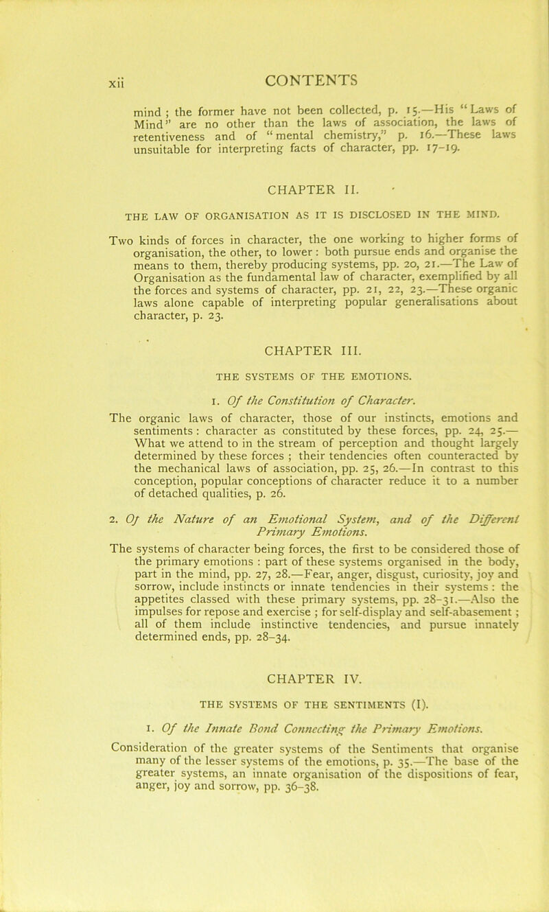 mind ; the former have not been collected, p. 15.—His “Laws of Mind” are no other than the laws of association, the laws of retentiveness and of “mental chemistry,” p. 16.—These laws unsuitable for interpreting facts of character, pp. 17-19- CHAPTER II. THE LAW OF ORGANISATION AS IT IS DISCLOSED IN THE MIND. Two kinds of forces in character, the one working to higher forms of organisation, the other, to lower: both pursue ends and organise the means to them, thereby producing systems, pp. 20, 21.—The Law of Organisation as the fundamental law of character, exemplified by all the forces and systems of character, pp. 21, 22, 23.—These organic laws alone capable of interpreting popular generalisations about character, p. 23. CHAPTER III. THE SYSTEMS OF THE EMOTIONS. I. Of the Constitution of Character. The organic laws of character, those of our instincts, emotions and sentiments : character as constituted by these forces, pp. 24, 25.— What we attend to in the stream of perception and thought largely determined by these forces ; their tendencies often counteracted by the mechanical laws of association, pp. 25, 26.—In contrast to this conception, popular conceptions of character reduce it to a number of detached qualities, p. 26. 2. Oj the Nature of an Emotional System, and of the Different Primary Emotions. The systems of character being forces, the first to be considered those of the primary emotions : part of these systems organised in the body, part in the mind, pp. 27, 28.—Fear, anger, disgust, curiosity, joy and sorrow, include instincts or innate tendencies in their systems : the appetites classed with these primary systems, pp. 28-31.—Also the impulses for repose and exercise ; for self-display and self-abasement; all of them include instinctive tendencies, and pursue innately determined ends, pp. 28-34. CHAPTER IV. THE SYSTEMS OF THE SENTIMENTS (I). i. Of the Innate Bond Connecting the Primary Emotions. Consideration of the greater systems of the Sentiments that organise many of the lesser systems of the emotions, p. 35.—The base of the greater systems, an innate organisation of the dispositions of fear, anger, joy and sorrow, pp. 36-38.