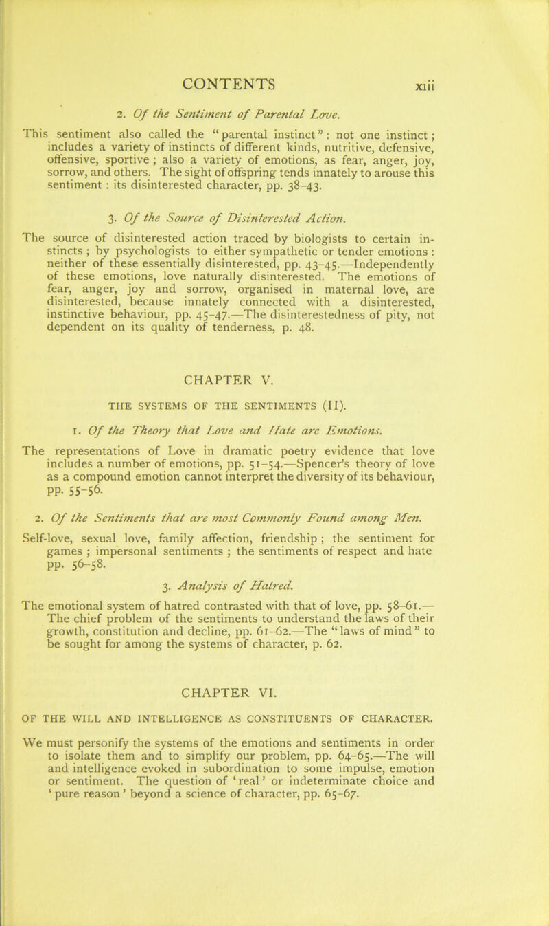 2. Of the Sentiment of Parental Love. This sentiment also called the “ parental instinct ” : not one instinct; includes a variety of instincts of different kinds, nutritive, defensive, offensive, sportive ; also a variety of emotions, as fear, anger, joy, sorrow, and others. The sight of offspring tends innately to arouse this sentiment : its disinterested character, pp. 38-43. 3. Of the Source of Disinterested Action. The source of disinterested action traced by biologists to certain in- stincts ; by psychologists to either sympathetic or tender emotions : neither of these essentially disinterested, pp. 43-45.—Independently of these emotions, love naturally disinterested. The emotions of fear, anger, joy and sorrow, organised in maternal love, are disinterested, because innately connected with a disinterested, instinctive behaviour, pp. 45-47.-—The disinterestedness of pity, not dependent on its quality of tenderness, p. 48. CHAPTER V. THE SYSTEMS OF THE SENTIMENTS (II). i. Of the Theory that Love and Hate arc Emotions. The representations of Love in dramatic poetry evidence that love includes a number of emotions, pp. 51-54.—Spencer's theory of love as a compound emotion cannot interpret the diversity of its behaviour, pp. 55-56. 2. Of the Sentiments that are most Commonly Found among Men. Self-love, sexual love, family affection, friendship ; the sentiment for games ; impersonal sentiments ; the sentiments of respect and hate pp. 56-58. 3. Analysis of Hatred. The emotional system of hatred contrasted with that of love, pp. 58-61.— The chief problem of the sentiments to understand the laws of their growth, constitution and decline, pp. 61-62.—The “laws of mind” to be sought for among the systems of character, p. 62. CHAPTER VI. OF THE WILL AND INTELLIGENCE AS CONSTITUENTS OF CHARACTER. We must personify the systems of the emotions and sentiments in order to isolate them and to simplify our problem, pp. 64-65.—The will and intelligence evoked in subordination to some impulse, emotion or sentiment. The question of ‘real' or indeterminate choice and ‘ pure reason' beyond a science of character, pp. 65-67.