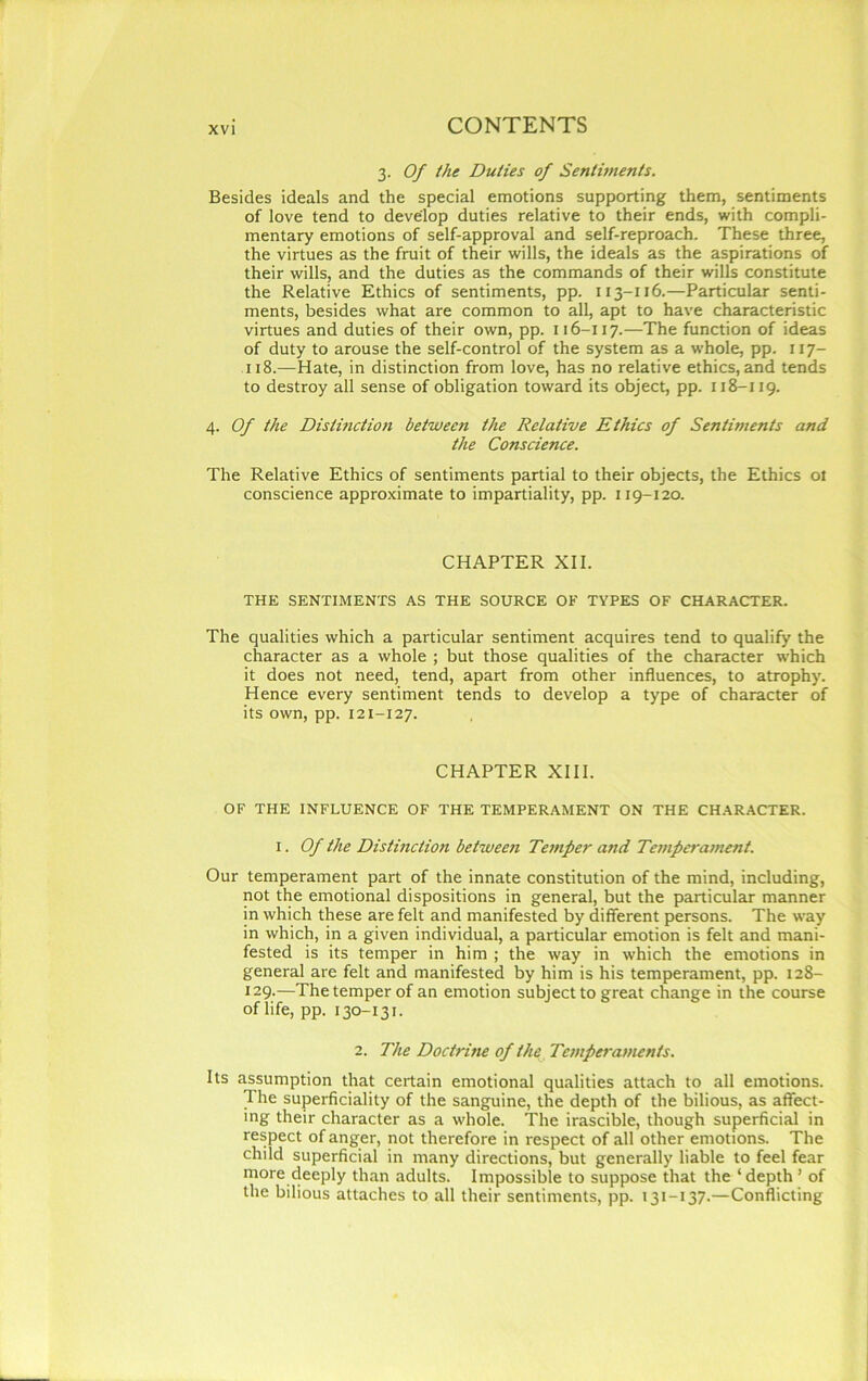 3. Of the Duties of Sentiments. Besides ideals and the special emotions supporting them, sentiments of love tend to develop duties relative to their ends, with compli- mentary emotions of self-approval and self-reproach. These three, the virtues as the fruit of their wills, the ideals as the aspirations of their wills, and the duties as the commands of their wills constitute the Relative Ethics of sentiments, pp. 113-116.—Particular senti- ments, besides what are common to all, apt to have characteristic virtues and duties of their own, pp. 116-117.—The function of ideas of duty to arouse the self-control of the system as a whole, pp. 117- 118.—Hate, in distinction from love, has no relative ethics, and tends to destroy all sense of obligation toward its object, pp. 118-119. 4. Of the Distinction between the Relative Ethics of Sentiments and the Conscience. The Relative Ethics of sentiments partial to their objects, the Ethics ot conscience approximate to impartiality, pp. 119-120. CHAPTER XII. THE SENTIMENTS AS THE SOURCE OF TYPES OF CHARACTER. The qualities which a particular sentiment acquires tend to qualify the character as a whole ; but those qualities of the character which it does not need, tend, apart from other influences, to atrophy. Hence every sentiment tends to develop a type of character of its own, pp. 121-127. CHAPTER XIII. OF THE INFLUENCE OF THE TEMPERAMENT ON THE CHARACTER. i. Of the Distinction between Temper and Temperament. Our temperament part of the innate constitution of the mind, including, not the emotional dispositions in general, but the particular manner in which these are felt and manifested by different persons. The way in which, in a given individual, a particular emotion is felt and mani- fested is its temper in him ; the way in which the emotions in general are felt and manifested by him is his temperament, pp. 128- 129.—The temper of an emotion subject to great change in the course of life, pp. 130-131. 2. The Doctrine of the Temperaments. Its assumption that certain emotional qualities attach to all emotions. The superficiality of the sanguine, the depth of the bilious, as affect- ing their character as a whole. The irascible, though superficial in respect of anger, not therefore in respect of all other emotions. The child superficial in many directions, but generally liable to feel fear more deeply than adults. Impossible to suppose that the ‘depth’ of the bilious attaches to all their sentiments, pp. 131-137.—Conflicting