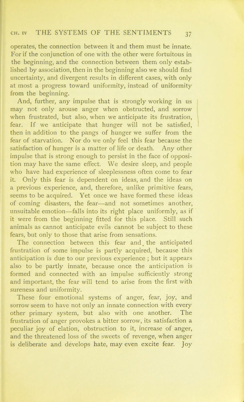 operates, the connection between it and them must be innate. For if the conjunction of one with the other were fortuitous in the beginning, and the connection between them only estab- lished by association, then in the beginning also we should find uncertainty, and divergent results in different cases, with only at most a progress toward uniformity, instead of uniformity from the beginning. And, further, any impulse that is strongly working in us may not only arouse anger when obstructed, and sorrow when frustrated, but also, when we anticipate its frustration, fear. If we anticipate that hunger will not be satisfied, then in addition to the pangs of hunger we suffer from the fear of starvation. Nor do we only feel this fear because the satisfaction of hunger is a matter of life or death. Any other impulse that is strong enough to persist in the face of opposi- tion may have the same effect. We desire sleep, and people who have had experience of sleeplessness often come to fear it. Only this fear is dependent on ideas, and the ideas on a previous experience, and, therefore, unlike primitive fears, seems to be acquired. Yet once we have formed these ideas of coming disasters, the fear—and not sometimes another, unsuitable emotion—falls into its right place uniformly, as if it were from the beginning fitted for this place. Still such animals as cannot anticipate evils cannot be subject to these fears, but only to those that arise from sensations. The connection between this fear and. the anticipated frustration of some impulse is partly acquired, because this anticipation is due to our previous experience ; but it appears also to be partly innate, because once the anticipation is formed and connected with an impulse sufficiently strong and important, the fear will tend to arise from the first with sureness and uniformity. These four emotional systems of anger, fear, joy, and sorrow seem to have not only an innate connection with every other primary system, but also with one another. The frustration of anger provokes a bitter sorrow, its satisfaction a peculiar joy of elation, obstruction to it, increase of anger, and the threatened loss of the sweets of revenge, when anger is deliberate and develops hate, may even excite fear. Joy