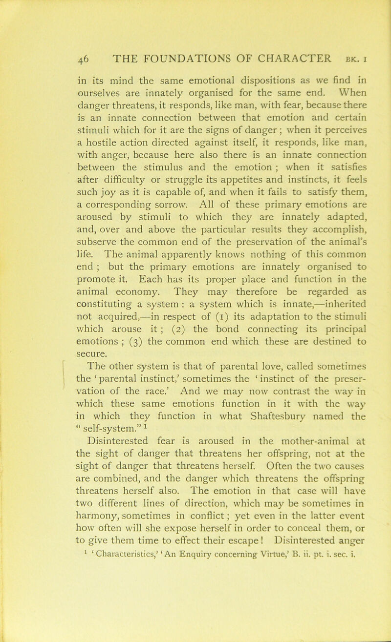 in its mind the same emotional dispositions as we find in ourselves are innately organised for the same end. When danger threatens, it responds, like man, with fear, because there is an innate connection between that emotion and certain stimuli which for it are the signs of danger; when it perceives a hostile action directed against itself, it responds, like man, with anger, because here also there is an innate connection between the stimulus and the emotion ; when it satisfies after difficulty or struggle its appetites and instincts, it feels such joy as it is capable of, and when it fails to satisfy them, a corresponding sorrow. All of these primary emotions are aroused by stimuli to which they are innately adapted, and, over and above the particular results they accomplish, subserve the common end of the preservation of the animal’s life. The animal apparently knows nothing of this common end ; but the primary emotions are innately organised to promote it. Each has its proper place and function in the animal economy. They may therefore be regarded as constituting a system : a system which is innate,—inherited not acquired,—in respect of (i) its adaptation to the stimuli which arouse it ; (2) the bond connecting its principal emotions ; (3) the common end which these are destined to secure. The other system is that of parental love, called sometimes the ‘ parental instinct,’ sometimes the ‘ instinct of the preser- vation of the race.’ And we may now contrast the way in which these same emotions function in it with the way in which they function in what Shaftesbury named the “ self-system.” 1 Disinterested fear is aroused in the mother-animal at the sight of danger that threatens her offspring, not at the sight of danger that threatens herself. Often the two causes are combined, and the danger which threatens the offspring threatens herself also. The emotion in that case will have two different lines of direction, which may be sometimes in harmony, sometimes in conflict; yet even in the latter event how often will she expose herself in order to conceal them, or to give them time to effect their escape! Disinterested anger 1 ‘ Characteristics,’ ‘ An Enquiry concerning Virtue,’ B. ii. pt. i. sec. i.
