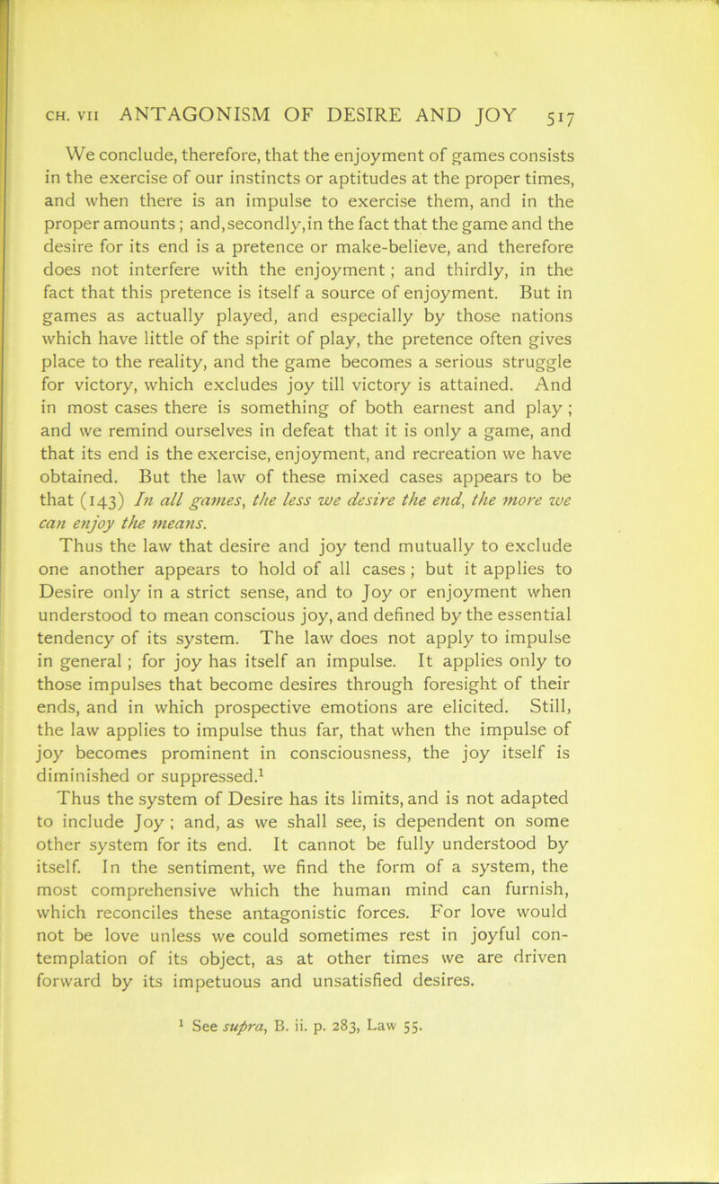 We conclude, therefore, that the enjoyment of games consists in the exercise of our instincts or aptitudes at the proper times, and when there is an impulse to exercise them, and in the proper amounts ; and,secondly,in the fact that the game and the desire for its end is a pretence or make-believe, and therefore does not interfere with the enjoyment; and thirdly, in the fact that this pretence is itself a source of enjoyment. But in games as actually played, and especially by those nations which have little of the spirit of play, the pretence often gives place to the reality, and the game becomes a serious struggle for victory, which excludes joy till victory is attained. And in most cases there is something of both earnest and play ; and we remind ourselves in defeat that it is only a game, and that its end is the exercise, enjoyment, and recreation we have obtained. But the law of these mixed cases appears to be that (143) In all games, the less we desire the end, the more we can enjoy the means. Thus the law that desire and joy tend mutually to exclude one another appears to hold of all cases; but it applies to Desire only in a strict sense, and to Joy or enjoyment when understood to mean conscious joy, and defined by the essential tendency of its system. The law does not apply to impulse in general ; for joy has itself an impulse. It applies only to those impulses that become desires through foresight of their ends, and in which prospective emotions are elicited. Still, the law applies to impulse thus far, that when the impulse of joy becomes prominent in consciousness, the joy itself is diminished or suppressed.1 Thus the system of Desire has its limits, and is not adapted to include Joy ; and, as we shall see, is dependent on some other system for its end. It cannot be fully understood by itself. In the sentiment, we find the form of a system, the most comprehensive which the human mind can furnish, which reconciles these antagonistic forces. For love would not be love unless we could sometimes rest in joyful con- templation of its object, as at other times we are driven forward by its impetuous and unsatisfied desires.
