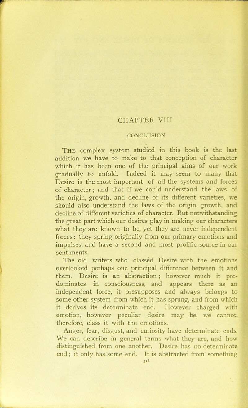 CONCLUSION The complex system studied in this book is the last addition we have to make to that conception of character which it has been one of the principal aims of our work gradually to unfold. Indeed it may seem to many that Desire is the most important of all the systems and forces of character; and that if we could understand the laws of the origin, growth, and decline of its different varieties, we should also understand the laws of the origin, growth, and decline of different varieties of character. But notwithstanding the great part which our desires play in making our characters what they are known to be, yet they are never independent forces : they spring originally from our primary emotions and impulses, and have a second and most prolific source in our sentiments. The old writers who classed Desire with the emotions overlooked perhaps one principal difference between it and them. Desire is an abstraction ; however much it pre- dominates in consciousness, and appears there as an independent force, it presupposes and always belongs to some other system from which it has sprung, and from which it derives its determinate end. However charged with emotion, however peculiar desire may be, we cannot, therefore, class it with the emotions. Anger, fear, disgust, and curiosity have determinate ends. We can describe in general terms what they are, and how distinguished from one another. Desire has no determinate end ; it only has some end. It is abstracted from something