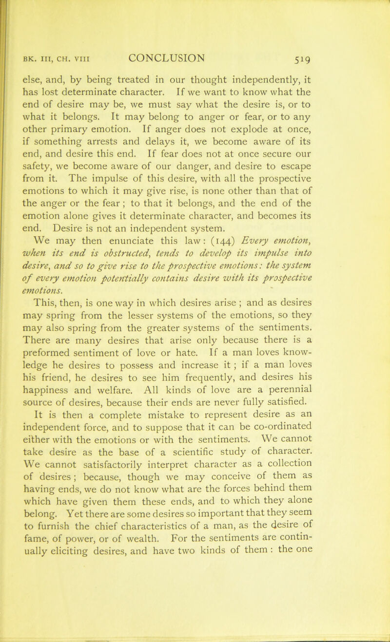 else, and, by being treated in our thought independently, it has lost determinate character. If we want to know what the end of desire may be, we must say what the desire is, or to what it belongs. It may belong to anger or fear, or to any other primary emotion. If anger does not explode at once, if something arrests and delays it, we become aware of its end, and desire this end. If fear does not at once secure our safety, we become aware of our danger, and desire to escape from it. The impulse of this desire, with all the prospective emotions to which it may give rise, is none other than that of the anger or the fear; to that it belongs, and the end of the emotion alone gives it determinate character, and becomes its end. Desire is not an independent system. We may then enunciate this law: (144) Every emotion, when its end is obstructed, tends to develop its impulse into desire, and so to give rise to the prospective emotions: the system of every emotion potentially contains desire with its prospective emotions. This, then, is one way in which desires arise ; and as desires may spring from the lesser systems of the emotions, so they may also spring from the greater systems of the sentiments. There are many desires that arise only because there is a preformed sentiment of love or hate. If a man loves know- ledge he desires to possess and increase it ; if a man loves his friend, he desires to see him frequently, and desires his happiness and welfare. All kinds of love are a perennial source of desires, because their ends are never fully satisfied. It is then a complete mistake to represent desire as an independent force, and to suppose that it can be co-ordinated either with the emotions or with the sentiments. We cannot take desire as the base of a scientific study of character. We cannot satisfactorily interpret character as a collection of desires; because, though we may conceive of them as having ends, we do not know what are the forces behind them which have given them these ends, and to which they alone belong. Yet there are some desires so important that they seem to furnish the chief characteristics of a man, as the desire of fame, of power, or of wealth. For the sentiments are contin- ually eliciting desires, and have two kinds of them : the one
