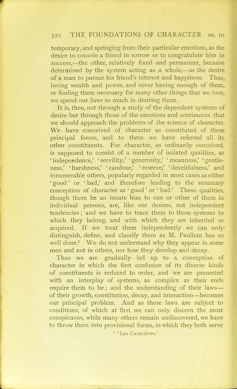 temporary, and springing from their particular emotions, as the desire to console a friend in sorrow or to congratulate him in success,—the other, relatively fixed and permanent, because determined by the system acting as a whole,—as the desire of a man to pursue his friend’s interest and happiness. Thus, loving wealth and power, and never having enough of them, or finding them necessary for many other things that we love, we spend our lives so much in desiring them. It is, then, not through a study of the dependent systems of desire but through those of the emotions and sentiments that we should approach the problems of the science of character. We have conceived of character as constituted of these principal forces, and to them we have referred all its other constituents. For character, as ordinarily conceived, is supposed to consist of a number of isolated qualities, as ‘ independence,’ * servility,’ ‘ generosity,’ ‘ meanness,’ ‘ gentle- ness,’ ‘ harshness,’ ‘ candour,’ ‘ reserve,’ ‘ deceitfulness,’ and innumerable others, popularly regarded in most cases as either ‘ good ’ or ‘ bad,’ and therefore leading to the summary conception of character as * good ’ or ‘ bad.’ These qualities, though there be an innate bias to one or other of them in individual persons, are, like our desires, not independent tendencies ; and we have to trace them to those systems to which they belong, and with which they are inherited or acquired. If we treat them independently we can only distinguish, define, and classify them as M. Paulhan has so well done.1 We do not understand why they appear in some men and not in others, nor how they develop and decay. Thus we are gradually led up to a conception of character in which the first confusion of its diverse kinds of constituents is reduced to order, and we are presented with an interplay of systems, as complex as their ends require them to be; and the understanding of their laws— of their growth, constitution, decay, and interaction—becomes our principal problem. And as these laws are subject to conditions, of which at first we can only discern the most conspicuous, while many others remain undiscovered, we have to throw them into provisional forms, in which they both serve 1 ‘ Les Caract^res.’