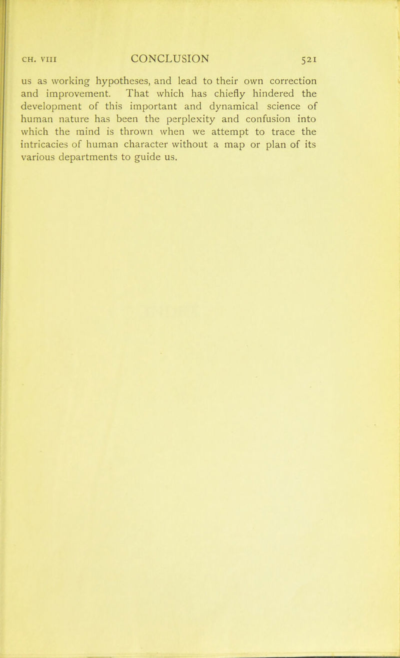 us as working hypotheses, and lead to their own correction and improvement. That which has chiefly hindered the development of this important and dynamical science of human nature has been the perplexity and confusion into which the mind is thrown when we attempt to trace the intricacies of human character without a map or plan of its various departments to guide us.