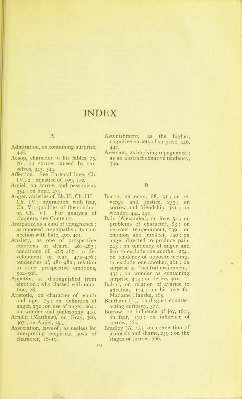 A. Admiration, as containing surprise, 448. Aesop, character of his fables, 75, 76; on sorrow caused by our- selves, 343, 344. Affection. See Parental love, Ch. IV., 2 ; injustice of, 109, no. Amiel, on sorrow and pessimism, 354 ; on hope, 479. Anger,varieties of, Bk. II., Ch. III.- Ch. IV.; interaction with fear, Ch. V.; qualities of the conduct of, Ch. VI. For analysis of chapters, see Contents. Antipathy, as a kind of repugnance ; as opposed to sympathy ; its con- nection with hate, 400, 401. Anxiety, as one of prospective emotions of desire, 461-463; conditions of, 465-467 ; a de- velopment of fear, 472-476 ; tendencies of, 481-482 ; relation to other prospective emotions, 504-508. Appetite, as distinguished from emotion ; why classed with emo- tion, 28. Aristotle, on character of youth and age, 73 ; on definition of anger, 232 ; on use of anger, 264 ; on wonder and philosophy, 449. Arnold (Matthew), on Gray, 306, 307 ; on Amiel, 354. Association, laws of; as useless for interpreting empirical laws of character, 16-19. Astonishment, as the higher, cognitive variety of surprise, 446, 447- Aversion, as implying repugnance ; as an abstract conative tendency, 399- B. Bacon, on envy, 88, 91 ; on re- venge and justice, 233 ; on sorrow and friendship, 341 ; on wonder, 444, 450. Bain (Alexander), on love, 54 ; on problems of character, 83 ; on nervous temperament, 139: on emotion and intellect, 140; on anger directed to produce pain, 243 ; on tendency of anger and fear to exclude one another, 254 ; on tendency of opposite feelings to exclude one another, 261 ; on surprise as “ neutral excitement,” 435 ; on wonder as containing surprise, 443 ; on desire, 461. Balzac, on relation of avarice to affection, 124 ; on his love for Madame Hanska, 165. Bentham (J.), on disgust counter- acting curiosity, 377. Borrow, on influence of joy, 161 ; on fear, 199; on influence of sorrow, 364. Bradley (A. C.), on connection of jealously and shame, 259 ; on the stages of sorrow, 366. t