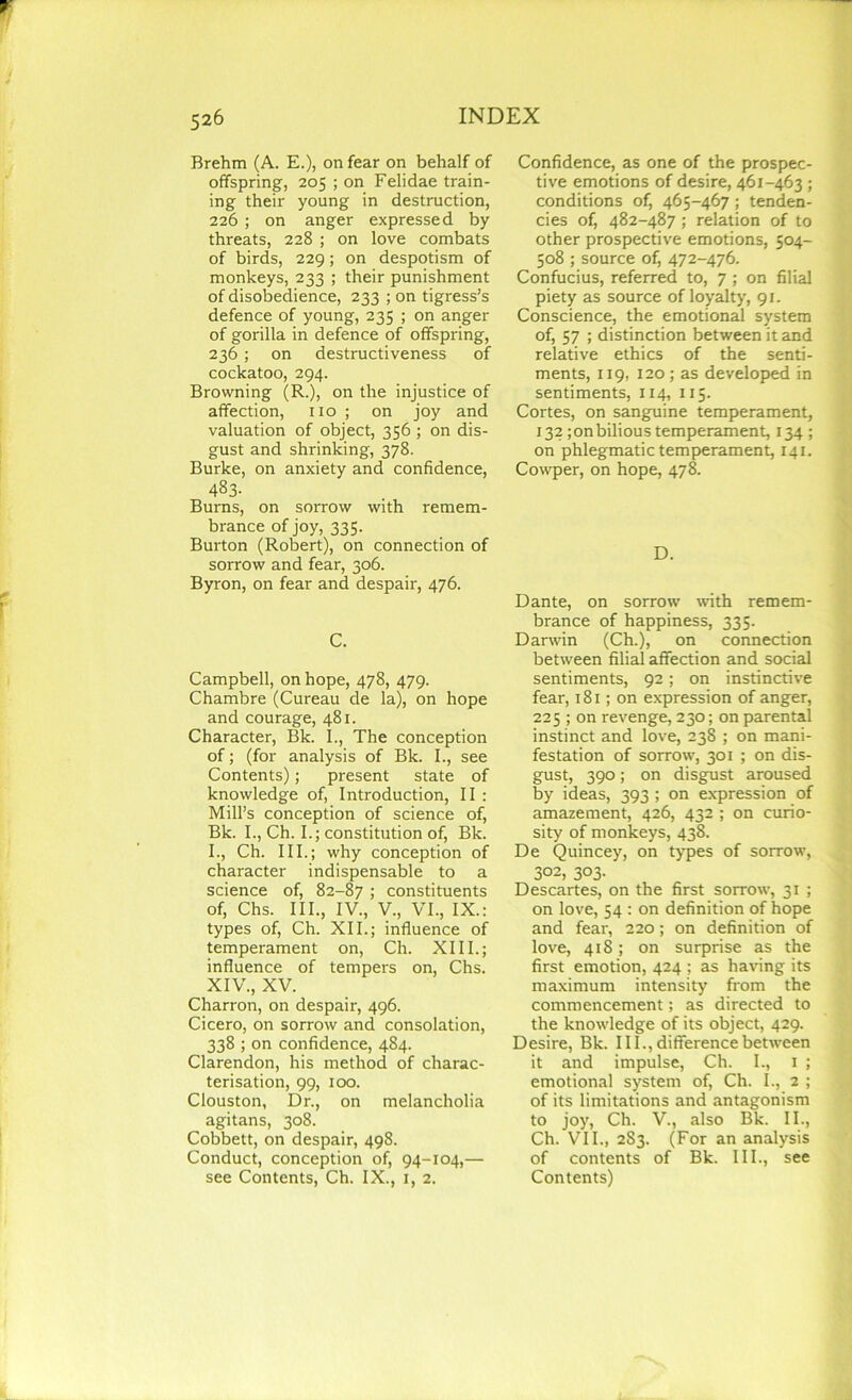 Brehm (A. E.), on fear on behalf of offspring, 205 ; on Felidae train- ing their young in destruction, 226 ; on anger expressed by threats, 228 ; on love combats of birds, 229; on despotism of monkeys, 233 ; their punishment of disobedience, 233 ; on tigress’s defence of young, 235 ; on anger of gorilla in defence of offspring, 236 ; on destructiveness of cockatoo, 294. Browning (R.), on the injustice of affection, no ; on joy and valuation of object, 356 ; on dis- gust and shrinking, 378. Burke, on anxiety and confidence, 433- Burns, on sorrow with remem- brance of joy, 335. Burton (Robert), on connection of sorrow and fear, 306. Byron, on fear and despair, 476. C. Campbell, on hope, 478, 479. Chambre (Cureau de la), on hope and courage, 481. Character, Bk. I., The conception of; (for analysis of Bk. I., see Contents); present state of knowledge of, Introduction, II : Mill’s conception of science of, Bk. I., Ch. I.; constitution of, Bk. I., Ch. III.; why conception of character indispensable to a science of, 82-87 > constituents of, Chs. III., IV., V., VI., IX.: types of, Ch. XII.; influence of temperament on, Ch. XIII.; influence of tempers on, Chs. XIV., XV. Charron, on despair, 496. Cicero, on sorrow and consolation, 338 ; on confidence, 484. Clarendon, his method of charac- terisation, 99, 100. Clouston, Dr., on melancholia agitans, 308. Cobbett, on despair, 498. Conduct, conception of, 94-104,— see Contents, Ch. IX., 1, 2. Confidence, as one of the prospec- tive emotions of desire, 461-463 ; conditions of, 465-467; tenden- cies of, 482-487 ; relation of to other prospective emotions, 504- 508 ; source of) 472-476. Confucius, referred to, 7 ; on filial piety as source of loyalty, 91. Conscience, the emotional system of, 57 ; distinction between it and relative ethics of the senti- ments, 119, 120; as developed in sentiments, 114, 115. Cortes, on sanguine temperament, 132; on bilious temperament, 134 ; on phlegmatic temperament, 141. Cowper, on hope, 478. D. Dante, on sorrow with remem- brance of happiness, 335. Darwin (Ch.), on connection between filial affection and social sentiments, 92; on instinctive fear, 181; on expression of anger, 225 ; on revenge, 230; on parental instinct and love, 238 ; on mani- festation of sorrow, 301 ; on dis- gust, 390; on disgust aroused by ideas, 393 ; on expression of amazement, 426, 432 ; on curio- sity of monkeys, 438. De Quincey, on types of sorrow, 302, 303. Descartes, on the first sorrow, 31 ; on love, 54 : on definition of hope and fear, 220; on definition of love, 418; on surprise as the first emotion, 424 ; as having its maximum intensity from the commencement; as directed to the knowledge of its object, 429. Desire, Bk. III., difference between it and impulse, Ch. I., 1 ; emotional system of, Ch. I., 2 ; of its limitations and antagonism to joy, Ch. V., also Bk. II., Ch. VII., 283. (For an analysis of contents of Bk. III., see Contents)