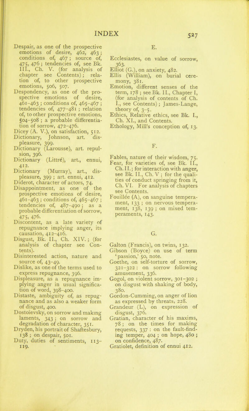 Despair, as one of the prospective emotions of desire, 462, 463; conditions of, 467; source of, 475, 476 ; tendencies of, see Bk. III., Ch. V. (for analysis of chapter see Contents); rela- tion of, to other prospective emotions, 506, 507. Despondency, as one of the pro- spective emotions of desire, 461-463 ; conditions of, 465-467 ; tendencies of, 477-481 ; relation of, to other prospective emotions, 504-508 ; a probable differentia- tion of sorrow, 472-476. Dicey (A. V.), on satisfaction, 512. Dictionary, Johnson, art. dis- pleasure, 399. Dictionary (Larousse), art. repul- sion, 396. Dictionary (Littr6), art., ennui, 412. Dictionary (Murray), art., dis- pleasure, 399 ; art. ennui, 412. Diderot, character of actors, 74. Disappointment, as one of the prospective emotions of desire, 461-463 ; conditions of, 465-467 ; tendencies of, 487-490; as a probable differentiation of sorrow, 475, 476. Discontent, as a late variety of repugnance implying anger, its causation, 412-416. Disgust, Bk. II., Ch. XIV.; (for analysis of chapter see Con- tents). Disinterested action, nature and source of, 43-49. Dislike, as one of the terms used to express repugnance, 396. Displeasure, as a repugnance im- plying anger in usual significa- tion of word, 398-400. Distaste, ambiguity of, as repug- nance and as also a weaker form of disgust, 400. Dostoievsky, on sorrow and making laments, 343 ; on sorrow and degradation of character, 351. Dryden, his portrait of Shaftesbury, 138 ; on despair, 501. Duty, duties of sentiments, 113- 119. E. Ecclesiastes, on value of sorrow, 3.63. Elliot (G.), on anxiety, 482. Ellis (William), on burial cere- mony, 381. Emotion, different senses of the term, 178 ; see Bk. II., Chapter I, (for analysis of contents of Ch. I., see Contents); James-Lange, theory of, 3-5. Ethics, Relative ethics, see Bk. I., Ch. XI., and Contents. Ethology, Mill’s conception of, 13. F. Fables, nature of their wisdom, 75. Fear, for varieties of, see Bk. II., Ch. II.; for interaction with anger, see Bk. II., Ch. V ; for the quali- ties of conduct springing from it, Ch. VI. For analysis of chapters see Contents. Fouillee (A), on sanguine tempera- ment, 133 ; on nervous tempera- ment, 138, 139 ; on mixed tem- peraments, 143. G. Galton (Francis), on twins, 132. Gibson (Boyce) on use of term ‘passion,’ 50, note. Goethe, on self-torture of sorrow, 321-322: on sorrow following amusement, 336. Gogol, on violent sorrow, 301-302 ; on disgust with shaking of body, 38a Gordon-Cumming, on anger of lion as expressed by threats, 228. Grandeur (L), on expression of disgust, 376. Gratian, character of his maxims, 78; on the times for making requests, 337 : on the fault-find- ing temper, 404 ; on hope, 480 ; on confidence, 487. Gratiolet, definition of ennui 412.