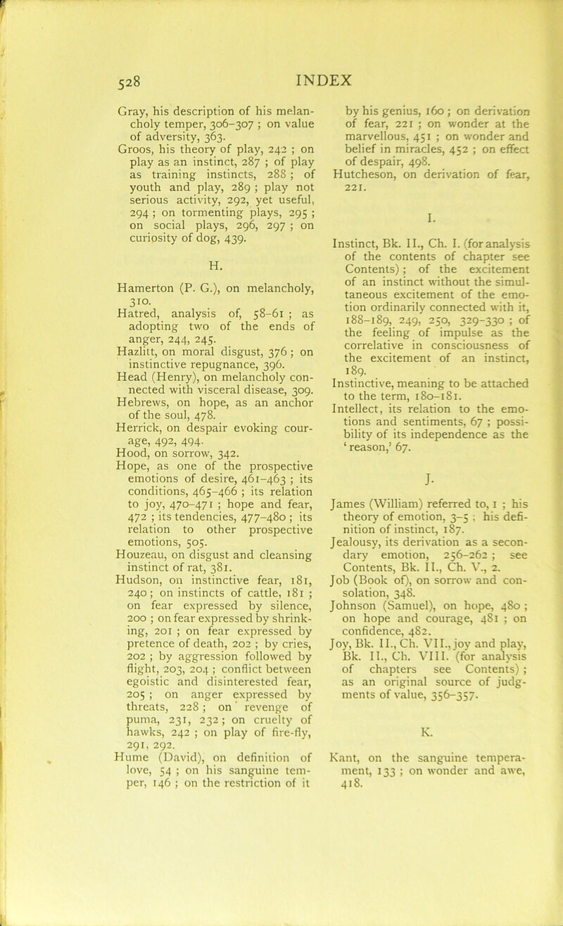 Gray, his description of his melan- choly temper, 306-307 ; on value of adversity, 363. Groos, his theory of play, 242 ; on play as an instinct, 287 ; of play as training instincts, 288 ; of youth and play, 289 ; play not serious activity, 292, yet useful, 294 ; on tormenting plays, 295 ; on social plays, 296, 297 ; on curiosity of dog, 439. H. Hamerton (P. G.), on melancholy, 310. Hatred, analysis of, 58-61 ; as adopting two of the ends of anger, 244, 245. Hazlitt, on moral disgust, 376 ; on instinctive repugnance, 396. Head (Henry), on melancholy con- nected with visceral disease, 309. Hebrews, on hope, as an anchor of the soul, 478. Herrick, on despair evoking cour- age, 492, 494- Hood, on sorrow, 342. Hope, as one of the prospective emotions of desire, 461-463 ; its conditions, 465-466 ; its relation to joy, 470-471 ; hope and fear, 472 ; its tendencies, 477-480 ; its relation to other prospective emotions, 505. Houzeau, on disgust and cleansing instinct of rat, 381. Hudson, on instinctive fear, 181, 240; on instincts of cattle, 181 ; on fear expressed by silence, 200 ; on fear expressed by shrink- ing, 201 ; on fear expressed by pretence of death, 202 ; by cries, 202 ; by aggression followed by flight, 203, 204 ; conflict between egoistic and disinterested fear, 205 ; on anger expressed by threats, 228; on' revenge of puma, 231, 232; on cruelty of hawks, 242 ; on play of fire-fly, 291, 292. Hume (David), on definition of love, 54 ; on his sanguine tem- per, 146 ; on the restriction of it by his genius, 160; on derivation of fear, 221 ; on wonder at the marvellous, 451; on wonder and belief in miracles, 452 ; on effect of despair, 498. Hutcheson, on derivation of fear, 221. I. Instinct, Bk. II., Ch. I. (for analysis of the contents of chapter see Contents); of the excitement of an instinct without the simul- taneous excitement of the emo- tion ordinarily connected with it, 188-189, 249, 250, 329-330 ; of the feeling of impulse as the correlative in consciousness of the excitement of an instinct, 189. Instinctive, meaning to be attached to the term, 180-181. Intellect, its relation to the emo- tions and sentiments, 67 ; possi- bility of its independence as the ‘ reason,’ 67. J- James (William) referred to, 1 ; his theory of emotion, 3-5 ; his defi- nition of instinct, 187. Jealousy, its derivation as a secon- dary emotion, 256-262 ; see Contents, Bk. II., Ch. V., 2. Job (Book of), on sorrow and con- solation, 348. Johnson (Samuel), on hope, 480 ; on hope and courage, 481 ; on confidence, 482. Joy, Bk. II., Ch. VII., joy and play, Bk. II., Ch. VIII. (for analysis of chapters see Contents) ; as an original source of judg- ments of value, 356-357. K. Kant, on the sanguine tempera- ment, 133 ; on wonder and awe, 418.