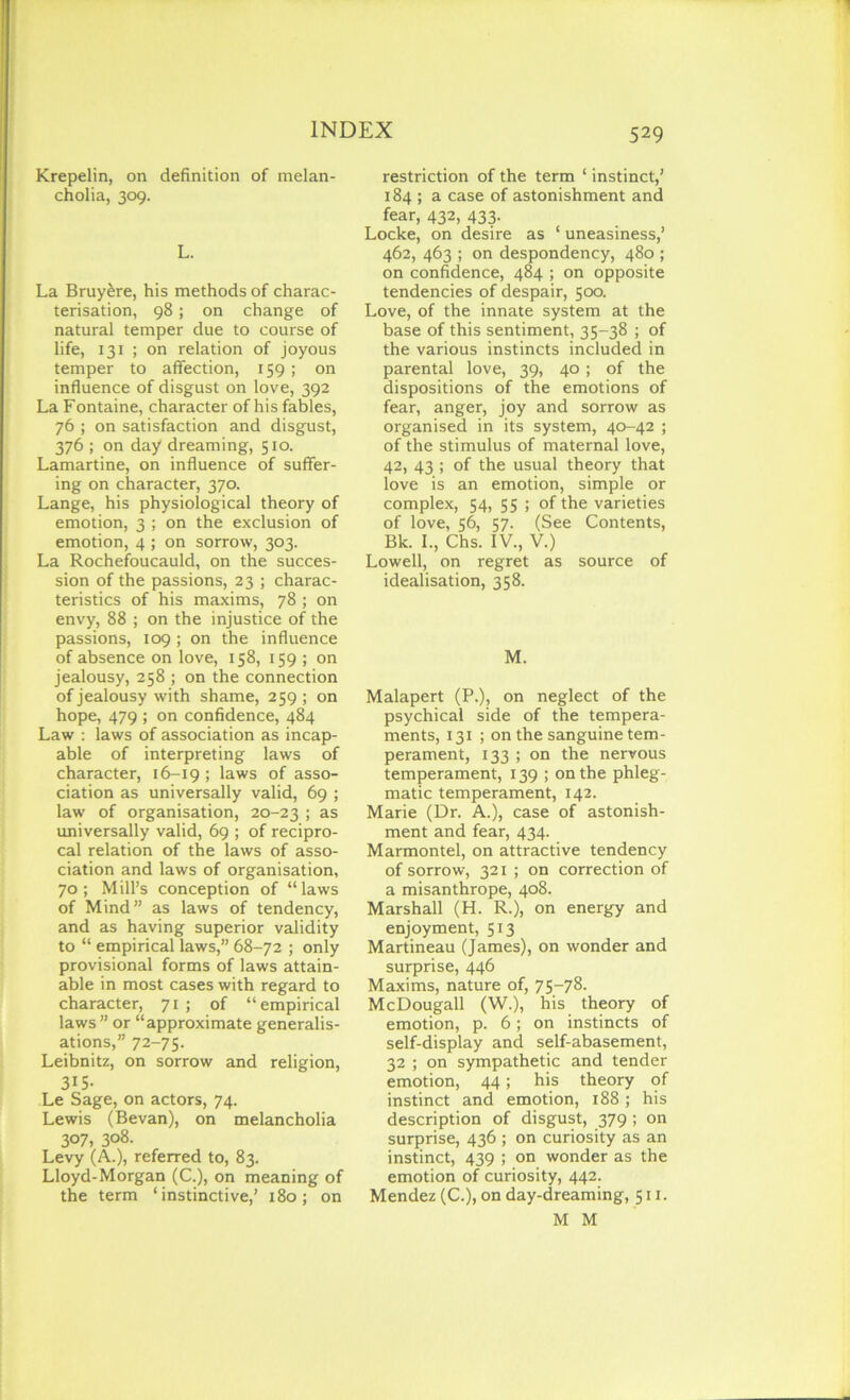 Krepelin, on definition of melan- cholia, 309. L. La Bruy&re, his methods of charac- terisation, 98; on change of natural temper due to course of life, 131 ; on relation of joyous temper to affection, 159; on influence of disgust on love, 392 La Fontaine, character of his fables, 76 ; on satisfaction and disgust, 376 ; on day dreaming, 510. Lamartine, on influence of suffer- ing on character, 370. Lange, his physiological theory of emotion, 3 ; on the exclusion of emotion, 4 ; on sorrow, 303. La Rochefoucauld, on the succes- sion of the passions, 23 ; charac- teristics of his maxims, 78 ; on envy, 88 ; on the injustice of the passions, 109 ; on the influence of absence on love, 158, 159 ; on jealousy, 258 ; on the connection of jealousy with shame, 259 ; on hope, 479 ; on confidence, 484 Law : laws of association as incap- able of interpreting laws of character, 16-19 ; laws of asso- ciation as universally valid, 69 ; law of organisation, 20-23 > as universally valid, 69 ; of recipro- cal relation of the laws of asso- ciation and laws of organisation, 70; Mill’s conception of “laws of Mind” as laws of tendency, and as having superior validity to “ empirical laws,” 68-72 ; only provisional forms of laws attain- able in most cases with regard to character, 71 ; of “empirical laws ” or “approximate generalis- ations,” 72-75. Leibnitz, on sorrow and religion, 315- Le Sage, on actors, 74. Lewis (Bevan), on melancholia 307, 308- Levy (A.), referred to, 83. Lloyd-Morgan (C.), on meaning of the term ‘instinctive,’ 180; on restriction of the term ‘ instinct,’ 184 ; a case of astonishment and fear, 432, 433. Locke, on desire as ‘ uneasiness,’ 462, 463 ; on despondency, 480 ; on confidence, 484 ; on opposite tendencies of despair, 500. Love, of the innate system at the base of this sentiment, 35-38 ; of the various instincts included in parental love, 39, 40; of the dispositions of the emotions of fear, anger, joy and sorrow as organised in its system, 40-42 ; of the stimulus of maternal love, 42, 43 ; of the usual theory that love is an emotion, simple or complex, 54, 55 ; of the varieties of love, 56, 57. (See Contents, Bk. L, Chs. IV., V.) Lowell, on regret as source of idealisation, 358. M. Malapert (P.), on neglect of the psychical side of the tempera- ments, 131 ; on the sanguine tem- perament, 133 ; on the nervous temperament, 139 ; on the phleg- matic temperament, 142. Marie (Dr. A.), case of astonish- ment and fear, 434. Marmontel, on attractive tendency of sorrow, 321; on correction of a misanthrope, 408. Marshall (H. R.), on energy and enjoyment, 513 Martineau (James), on wonder and surprise, 446 Maxims, nature of, 75-78. McDougall (W.), his theory of emotion, p. 6; on instincts of self-display and self-abasement, 32 ; on sympathetic and tender emotion, 44; his theory of instinct and emotion, 188 ; his description of disgust, 379 ; on surprise, 436 ; on curiosity as an instinct, 439 ; on wonder as the emotion of curiosity, 442. Mendez (C.), on day-dreaming, 511. M M