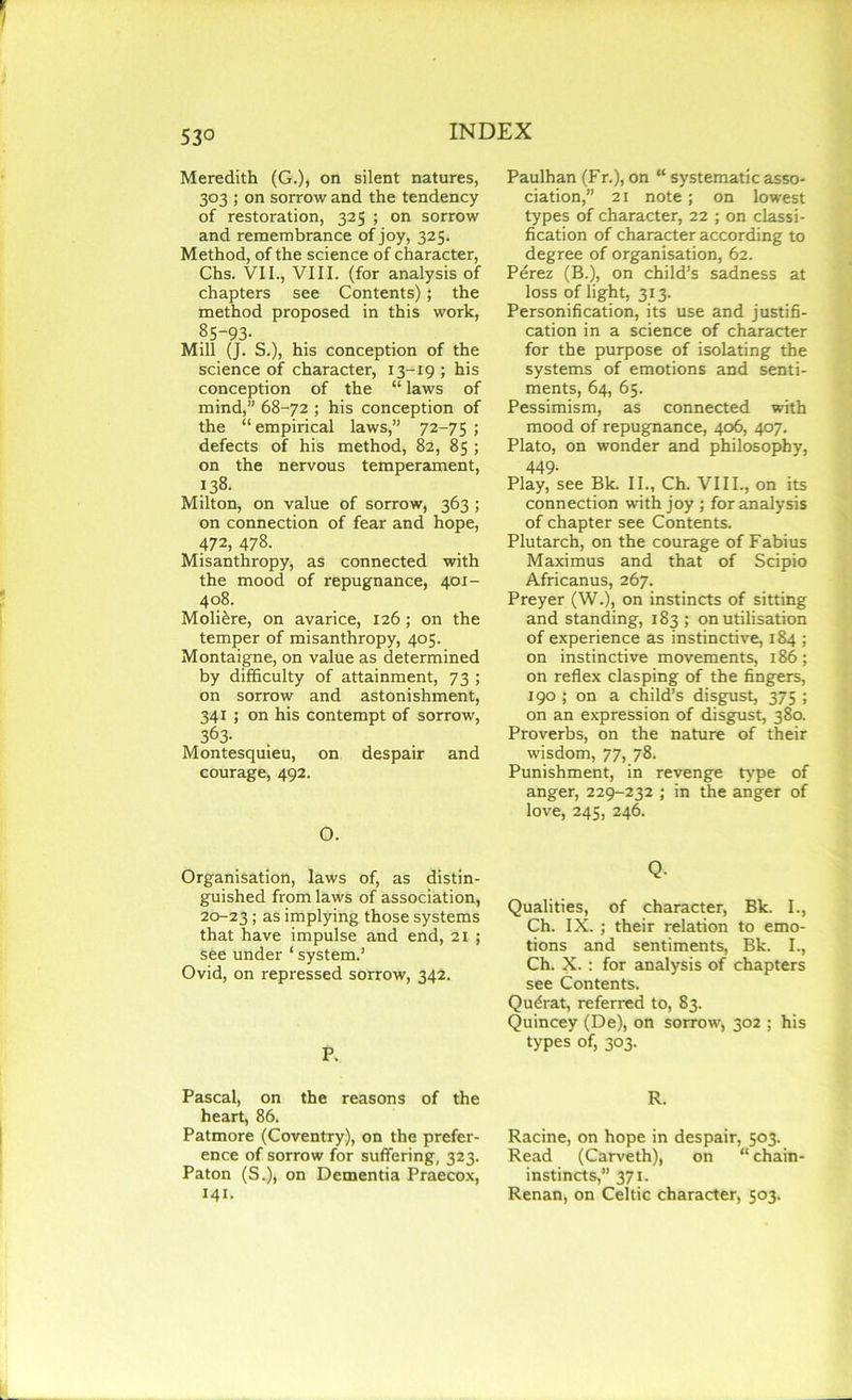 53° Meredith (G.), on silent natures, 303 ; on sorrow and the tendency of restoration, 325 ; on sorrow and remembrance of joy, 325. Method, of the science of character, Chs. VII., VIII. (for analysis of chapters see Contents); the method proposed in this work, 85-93- Mill (J. S.), his conception of the science of character, 13-19; his conception of the “ laws of mind,” 68-72 ; his conception of the “empirical laws,” 72-75 ; defects of his method, 82, 85 ; on the nervous temperament, 138. Milton, on value of sorrow, 363 ; on connection of fear and hope, 472, 478. Misanthropy, as connected with the mood of repugnance, 401- 408. Moli£re, on avarice, 126; on the temper of misanthropy, 405. Montaigne, on value as determined by difficulty of attainment, 73 ; on sorrow and astonishment, 341 ; on his contempt of sorrow, 363- Montesquieu, on despair and courage, 492. O. Organisation, laws of, as distin- guished from laws of association, 20-23 5 as implying those systems that have impulse and end, 21 ; see under ‘ system.’ Ovid, on repressed sorrow, 342. P. Pascal, on the reasons of the heart, 86. Patmore (Coventry), on the prefer- ence of sorrow for suffering, 323. Paton (S.), on Dementia Praecox, 141. Paulhan (Fr.), on “ systematic asso- ciation,” 21 note; on lowest types of character, 22 ; on classi- fication of character according to degree of organisation, 62. Perez (B.), on child’s sadness at loss of light, 313. Personification, its use and justifi- cation in a science of character for the purpose of isolating the systems of emotions and senti- ments, 64, 65. Pessimism, as connected with mood of repugnance, 406, 407. Plato, on wonder and philosophy, 449- Play, see Bk. II., Ch. VIII., on its connection with joy ; for analysis of chapter see Contents. Plutarch, on the courage of Fabius Maximus and that of Scipio Africanus, 267. Preyer (W.), on instincts of sitting and standing, 183 ; on utilisation of experience as instinctive, 184 ; on instinctive movements, 186; on reflex clasping of the fingers, 190 ; on a child’s disgust, 375 ; on an expression of disgust, 380. Proverbs, on the nature of their wisdom, 77, 78. Punishment, in revenge type of anger, 229-232 ; in the anger of love, 245, 246. Q- Qualities, of character, Bk. I., Ch. IX. ; their relation to emo- tions and sentiments, Bk. I., Ch. X. : for analysis of chapters see Contents. Qudrat, referred to, 83. Quincey (De), on sorrow, 302 ; his types of, 303. R. Racine, on hope in despair, 503. Read (Carveth), on “chain- instincts,” 371. Renan, on Celtic character, 503.