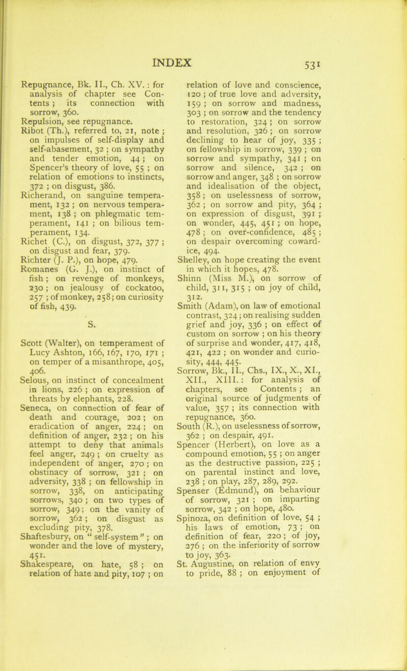 Repugnance, Bk. II., Ch. XV.: for analysis of chapter see Con- tents ; its connection with sorrow, 360. Repulsion, see repugnance. Ribot (Th.), referred to, 21, note ; on impulses of self-display and self-abasement, 32 ; on sympathy and tender emotion, 44; on Spencer’s theory of love, 55 ; on relation of emotions to instincts, 372 ; on disgust, 386. Richerand, on sanguine tempera- ment, 132; on nervous tempera- ment, 138 ; on phlegmatic tem- perament, 141 ; on bilious tem- perament, 134. Richet (C.), on disgust, 372, 377 ; on disgust and fear, 379. Richter (J. P.), on hope, 479. Romanes (G. J.), on instinct of fish; on revenge of monkeys, 230 ; on jealousy of cockatoo, 257 ; of monkey, 258; on curiosity of fish, 439. S. Scott (Walter), on temperament of Lucy Ashton, 166,167, 170, 171 ; on temper of a misanthrope, 405, 406. Selous, on instinct of concealment in lions, 226 ; on expression of threats by elephants, 228. Seneca, on connection of fear of death and courage, 202; on eradication of anger, 224; on definition of anger, 232 ; on his attempt to deny that animals feel anger, 249 ; on cruelty as independent of anger, 270; on obstinacy of sorrow, 321 ; on adversity, 338 ; on fellowship in sorrow, 338, on anticipating sorrows, 340 ; on two types of sorrow, 349; on the vanity of sorrow, 362 ; on disgust as excluding pity, 378. Shaftesbury, on “ self-system ” ; on wonder and the love of mystery, 451. Shakespeare, on hate, 58 ; on relation of hate and pity, 107 ; on relation of love and conscience, 120 ; of true love and adversity, 159 ; on sorrow and madness, 303 ; on sorrow and the tendency to restoration, 324 ; on sorrow and resolution, 326; on sorrow declining to hear of joy, 335 ; on fellowship in sorrow, 339 ; on sorrow and sympathy, 341 ; on sorrow and silence, 342 ; on sorrow and anger, 348 ; on sorrow and idealisation of the object, 358; on uselessness of sorrow, 362 ; on sorrow and pity, 364 ; on expression of disgust, 391 ; on wonder, 445, 451 ; on hope, 478; on over-confidence, 485; on despair overcoming coward- ice, 494. Shelley, on hope creating the event in which it hopes, 478. Shinn (Miss M.), on sorrow of child, 311, 315 ; on joy of child, 312- Smith (Adam), on law of emotional contrast, 324; on realising sudden grief and joy, 336 ; on effect of custom on sorrow ; on his theory of surprise and wonder, 417, 418, 421, 422 ; on wonder and curio- sity, 444, 445- Sorrow, Bk., II., Chs., IX., X.,XI., XII., XIII.: for analysis of chapters, see Contents; an original source of judgments of value, 357 ; its connection with repugnance, 360. South (R.), on uselessness of sorrow, 362 ; on despair, 491. Spencer (Herbert), on love as a compound emotion, 55 ; on anger as the destructive passion, 225 ; on parental instinct and love, 238 ; on play, 287, 289, 292. Spenser (Edmund), on behaviour of sorrow, 321 ; on imparting sorrow, 342 ; on hope, 480. Spinoza, on definition of love, 54 ; his laws of emotion, 73 ; on definition of fear, 220; of joy, 276 ; on the inferiority of sorrow to joy, 363. St. Augustine, on relation of envy to pride, 88 ; on enjoyment of