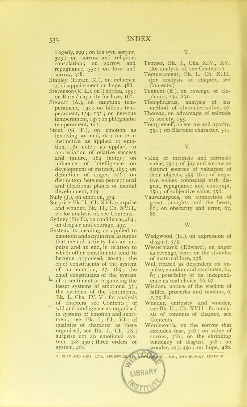tragedy, 299 ; on his own sorrow, 323; on sorrow and religious consolation; on sorrow and repugnance, 352; on love and sorrow, 358. Stanley (Hiram M.), on influence of disappointment on hope, 488. Stevenson (R. L.), on Thoreau, 155 ; on Burns’ capacity for love, 161. Stewart (A.), on sanguine tem- perament, 132 ; on bilious tem- perament, 134, 135 ; on nervous temperament, 137; on phlegmatic temperament, 141. Stout (G. F.), on emotion as involving an end, 64 ; on term instinctive as applied to emo- tion^ 181 note ; as applied to appreciation of relative success and failure, 184 (note) ; on influence of intelligence on development of instinct, 185 ; on definition of anger, 226; on distinction between perceptional and ideational planes of mental development, 234. Sully (J.), on emotion, 374. Surprise, Bk. II., Ch. XVI.; surprise and wonder, Bk. II., Ch. XVII,, 2 : for analysis of, see Contents. Sydxiey (Sir P.), on confidence, 484 ; on despair and courage, 492. System, its meaning as applied to emotions and sentiments, assumes that mental activity has an im- pulse and an end, in relation to which other constituents tend to become organised, 20-23 > the chief constituents of the system of an emotion, 27, 185 ; the , chief constituents of the system * of a sentiment as organising the lesser systems of emotions, 35 ; the systems of the sentiments, Bk. I., Chs. IV, V : for analysis of chapters see Contents; of will and intelligence as oi-ganised in systems of emotion and senti- ment, see Bk. I., Ch. VI ; of qualities of chai'acter as there organised, see Bk. I., Ch. IX; surprise not an emotional sys- tem, 428-430 ; three orders of system, 460. R. CLAY AND SONS, LTD., BRUNSWIC1 T. Temper, Bk. I., Chs. XIV., XV. (for analysis of, see Contents.) Temperament, Bk. I., Ch. XIII. (for analysis of chapter, see Contents.) Tennent (E.), on revenge of ele- phants, 230, 231. Theophrastus, analysis of his method of characterisation, 97. Thoreau, on advantage of solitude to society, 155. Tourgueneff, on sorrow and apathy, 351 ; on Slavonic character, 511. V. Value, of intrinsic and extrinsic value, 354 ; of joy and sorrow as distinct sources of valuation of their objects, 355-360; of nega- tive values connected with dis- gust, repugnance and contempt, 356 ; of subjective value, 358. Vauvenargues, on connection of great thoughts and the heart, 86; on obscurity and error, 87, 88. W. Wedgwood (H.), on expression of disgust, 375. Westermarck (Edward), on anger as revenge, 229 ; on the stimulus of maternal love, 238. Will, treated as dependent on im- pulse, emotion and sentiment, 64, 65 ; possibility of its independ- ence as real choice, 66, 67. Wisdom, natui'e of the wisdom of fables, provei'bs and maxims, 6, 7, 75-80. Wondei', curiosity and wonder, see Bk. II., Ch. XVII : for analy- sis of contents of chapter, see Contents. Wordsworth, on the sorrow that excludes fear, 306 ; on value of sorrow, 366 ; on the shrinking tendency of disgust, 378 ; on wonder, 443, 450 ; on hope, 480. KST., S.E., AND BUNGAY, SUFFOLK.