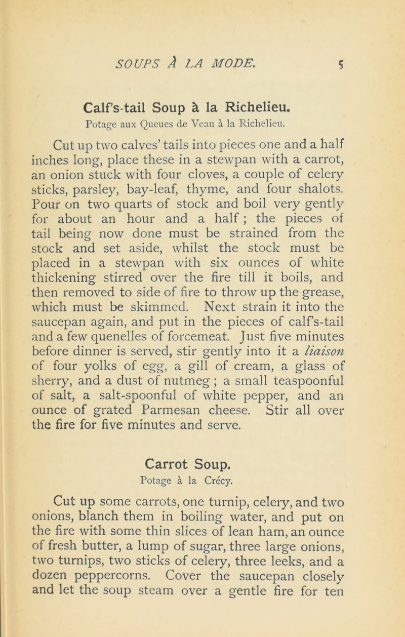Calfs-tail Soup & la Richelieu. Potage aux Queues de Veau a la Richelieu. Cut up two calves’ tails into pieces one and a half inches long, place these in a stewpan with a carrot, an onion stuck with four cloves, a couple of celery sticks, parsley, bay-leaf, thyme, and four shalots. Pour on two quarts of stock and boil very gently for about an hour and a half; the pieces of tail being now done must be strained from the stock and set aside, whilst the stock must be placed in a stewpan with six ounces of white thickening stirred over the fire till it boils, and then removed to side of fire to throw up the grease, which must be skimmed. Next strain it into the saucepan again, and put in the pieces of calf’s-tail and a few quenelles of forcemeat. Just five minutes before dinner is served, stir gently into it a liaison of four yolks of egg, a gill of cream, a glass of sherry, and a dust of nutmeg ; a small teaspoonful of salt, a salt-spoonful of white pepper, and an ounce of grated Parmesan cheese. Stir all over the fire for five minutes and serve. Carrot Soup. Potage a la Crecy. Cut up some carrots, one turnip, celery, and two onions, blanch them in boiling water, and put on the fire with some thin slices of lean ham, an ounce of fresh butter, a lump of sugar, three large onions, two turnips, two sticks of celery, three leeks, and a dozen peppercorns. Cover the saucepan closely and let the soup steam over a gentle fire for ten