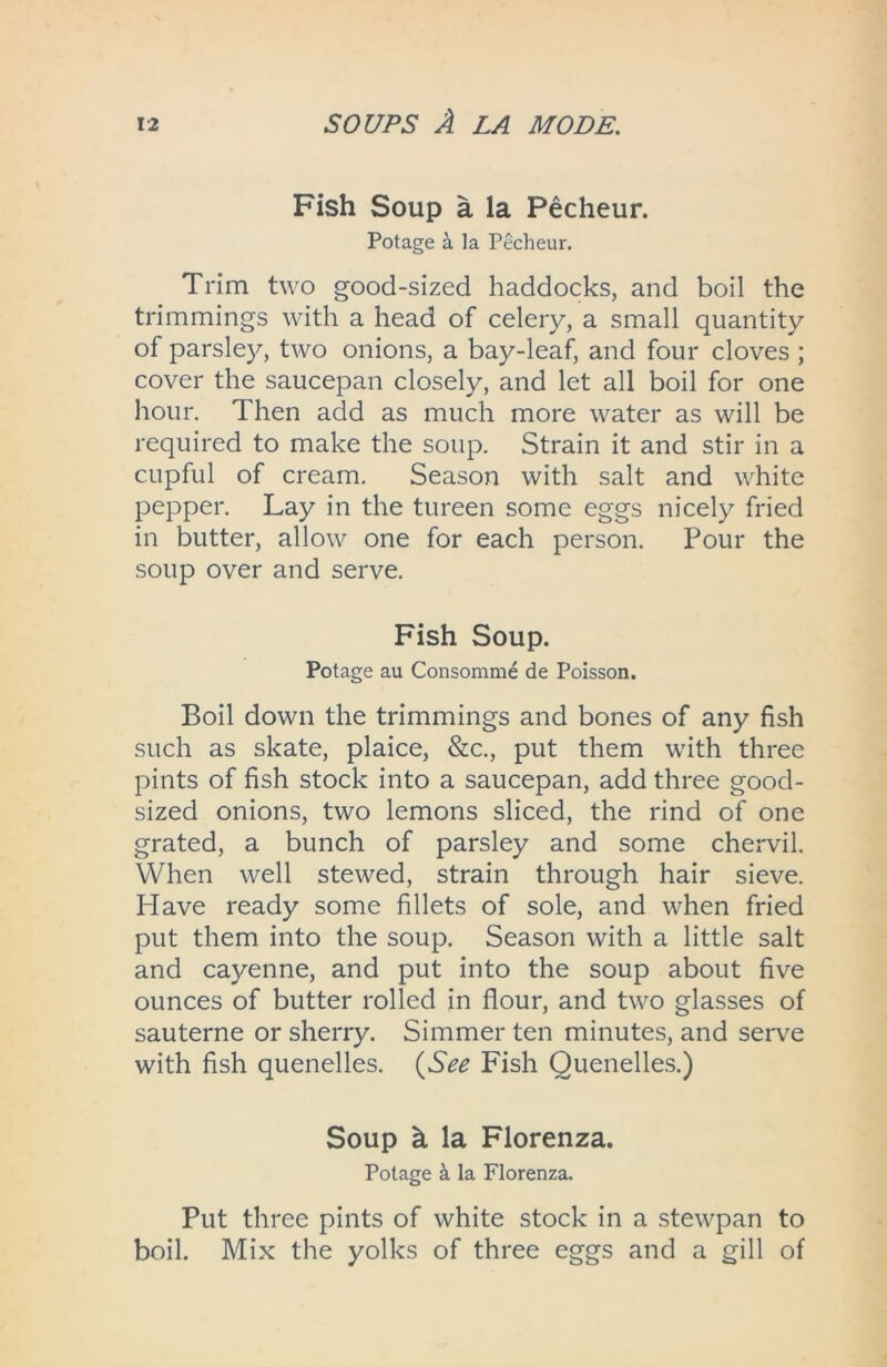 Fish Soup a la Pecheur. Potage a la Pecheur. Trim two good-sized haddocks, and boil the trimmings with a head of celery, a small quantity of parsley, two onions, a bay-leaf, and four cloves ; cover the saucepan closely, and let all boil for one hour. Then add as much more water as will be required to make the soup. Strain it and stir in a cupful of cream. Season with salt and white pepper. Lay in the tureen some eggs nicely fried in butter, allow one for each person. Pour the soup over and serve. Fish Soup. Potage au Consomme de Poisson. Boil down the trimmings and bones of any fish such as skate, plaice, &c., put them with three pints of fish stock into a saucepan, add three good- sized onions, two lemons sliced, the rind of one grated, a bunch of parsley and some chervil. When well stewed, strain through hair sieve. Have ready some fillets of sole, and when fried put them into the soup. Season with a little salt and cayenne, and put into the soup about five ounces of butter rolled in flour, and two glasses of sauterne or sherry. Simmer ten minutes, and serve with fish quenelles. (See Fish Quenelles.) Soup h la Florenza. Potage k la Florenza. Put three pints of white stock in a stewpan to boil. Mix the yolks of three eggs and a gill of