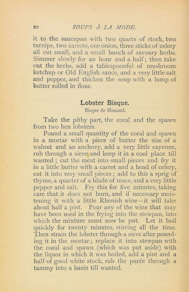 it to the saucepan with two quarts of stock, two turnips, two carrots, one onion, three sticks of celery all cut small, and a small bunch of savoury herbs. Simmer slowly for an hour and a half; then take out the herbs, add a tablespoonful of mushroom ketchup or Old English sauce, and a very little salt and pepper, and thicken the soup with a lump of butter rolled in flour. Lobster Bisque. Bisque de Homard. Take the pithy part, the coral and the spawn from two hen lobsters. Pound a small quantity of the coral and spawn in a mortar with a piece of butter the size of a walnut and an anchovy, add a very little cayenne, rub through a sieve and keep it in a cool place till wanted ; cut the meat into small pieces and fry it in a little butter with a carrot and a head of celery, cut it into very small pieces ; add to this a sprig of thyme, a quarter of a blade of mace, and a very little pepper and salt. Fry this for five minutes, taking care that it docs not burn, and if necessary mois- tening it with a little Rhenish wine —it will take about half a pint. Pour any of the wine that may have been used in the frying into the stewpan, into which the mixture must now be put. Let it boil quickly for twenty minutes, stirring all the time. Then strain the lobster through a sieve after pound- ing it in the mortar; replace it into stewpan with the coral and spawn (which was put aside) with the liquor in which it was boiled, add a pint and a half of good white stock, rub the puree through a tammy into a basin till wanted.