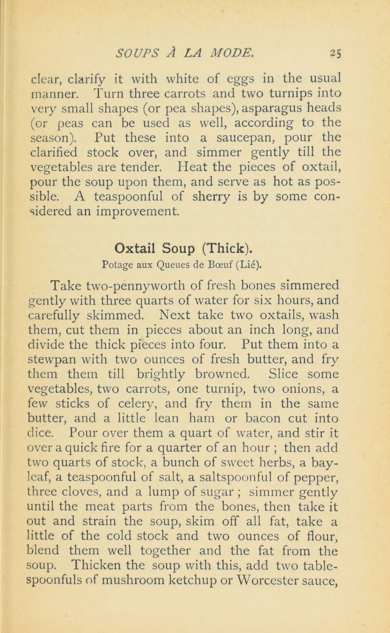 clear, clarify it with white of eggs in the usual manner. Turn three carrots and two turnips into very small shapes (or pea shapes), asparagus heads (or peas can be used as well, according to the season). Put these into a saucepan, pour the clarified stock over, and simmer gently till the vegetables are tender. Heat the pieces of oxtail, pour the soup upon them, and serve as hot as pos- sible. A teaspoonful of sherry is by some con- sidered an improvement. Oxtail Soup (Thick). Potage aux Queues de Boeuf (Lie). Take two-pennyworth of fresh bones simmered gently with three quarts of water for six hours, and carefully skimmed. Next take two oxtails, wash them, cut them in pieces about an inch long, and divide the thick pieces into four. Put them into a stewpan with two ounces of fresh butter, and fry them them till brightly browned. Slice some vegetables, two carrots, one turnip, two onions, a few sticks of celery, and fry them in the same butter, and a little lean ham or bacon cut into dice. Pour over them a quart of water, and stir it over a quick fire for a quarter of an hour ; then add two quarts of stock, a bunch of sweet herbs, a bay- leaf, a teaspoonful of salt, a saltspoonful of pepper, three cloves, and a lump of sugar ; simmer gently until the meat parts from the bones, then take it out and strain the soup, skim off all fat, take a little of the cold stock and two ounces of flour, blend them well together and the fat from the soup. Thicken the soup with this, add two table- spoonfuls of mushroom ketchup or Worcester sauce,