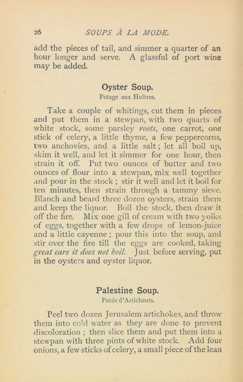 add the pieces of tail, and simmer a quarter of an hour longer and serve. A glassful of port wine may be added. Oyster Soup. Potage aux Huitres. Take a couple of whitings, cut them in pieces and put them in a stewpan, with two quarts of white stock, some parsley roots, one carrot, one stick of celery, a little thyme, a few peppercorns, two anchovies, and a little salt; let all boil up, skim it well, and let it simmer for one hour, then strain it off. Put two ounces of butter and two ounces of flour into a stewpan, mix well together and pour in the stock ; stir it well and let it boil for ten minutes, then strain through a tammy sieve. Blanch and beard three dozen oysters, strain them and keep the liquor. Boil the stock, then draw it off the fire. Mix one gill of cream with two yolks of eggs, together with a few drops of lemon-juice and a little cayenne; pour this into the soup, and stir over the fire till the eggs are cooked, taking great care it does not boil. Just before serving, put in the oysters and oyster liquor. Palestine Soup. Puree d’Artichauts. Peel two dozen Jerusalem artichokes, and throw them into cold water as they are done to prevent discoloration ; then slice them and put them into a stewpan with three pints of white stock. Add four onions, a few sticks of celery, a small piece of the lean