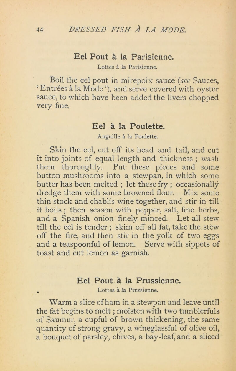 Eel Pout a la Parisienne. Lottes & la Parisienne. Boil the eel pout in mirepoix sauce (see Sauces, ‘ Entrees a la Mode and serve covered with oyster sauce, to which have been added the livers chopped very fine. Eel a la Poulette. Anguille & la Poulette. Skin the eel, cut off its head and tail, and cut it into joints of equal length and thickness ; wash them thoroughly. Put these pieces and some button mushrooms into a stewpan, in which some butter has been melted ; let these fry ; occasionally dredge them with some browned flour. Mix some thin stock and chablis wine together, and stir in till it boils ; then season with pepper, salt, fine herbs, and a Spanish onion finely minced. Let all stew till the eel is tender ; skim off all fat, take the stew off the fire, and then stir in the yolk of two eggs and a teaspoonful of lemon. Serve with sippets of toast and cut lemon as garnish. Eel Pout a la Prussienne. . Lottes a la Prussienne. Warm a slice of ham in a stewpan and leave until the fat begins to melt; moisten with two tumblerfuls of Saumur, a cupful of brown thickening, the same quantity of strong gravy, a wineglassful of olive oil, a bouquet of parsley, chives, a bay-leaf, and a sliced