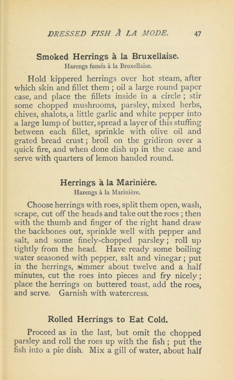 Smoked Herrings a la Bruxellaise. Harengs fumes a la Bruxellaise. Hold kippered herrings over hot steam, after which skin and fillet them ; oil a large round paper case, and place the fillets inside in a circle ; stir some chopped mushrooms, parsley, mixed herbs, chives, shalots, a little garlic and white pepper into a large lump of butter, spread a layer of this stuffing between each fillet, sprinkle with olive oil and grated bread crust; broil on the gridiron over a quick fire, and when done dish up in the case and serve with quarters of lemon handed round. Herrings a la Mariniere. Harengs a la Mariniere. Choose herrings with roes, split them open, wash, scrape, cut off the heads and take out the roes ; then with the thumb and finger of the right hand draw the backbones out, sprinkle well with pepper and salt, and some finely-chopped parsley; roll up tightly from the head. Have ready some boiling water seasoned with pepper, salt and vinegar; put in the herrings, simmer about twelve and a half minutes, cut the roes into pieces and fry nicely; place the herrings on buttered toast, add the roes, and serve. Garnish with watercress. Rolled Herrings to Eat Cold. Proceed as in the last, but omit the chopped parsley and roll the roes up with the fish ; put the fish into a pie dish. Mix a gill of water, about half