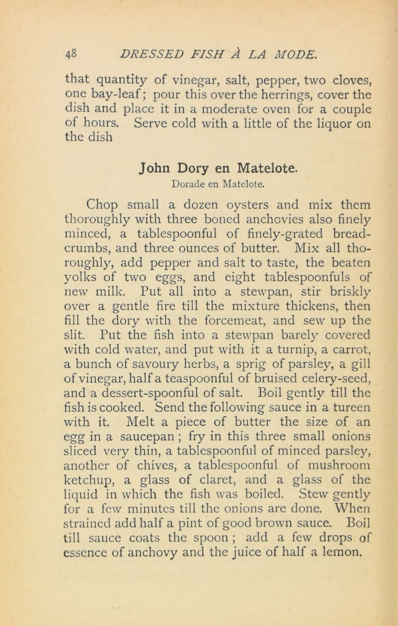 that quantity of vinegar, salt, pepper, two cloves, one bay-leaf; pour this over the herrings, cover the dish and place it in a moderate oven for a couple of hours. Serve cold with a little of the liquor on the dish John Dory en Matelote. Dorade en Matelote. Chop small a dozen oysters and mix them thoroughly with three boned anchovies also finely minced, a tablespoonful of finely-grated bread- crumbs, and three ounces of butter. Mix all tho- roughly, add pepper and salt to taste, the beaten yolks of two eggs, and eight tablespoonfuls of new milk. Put all into a stewpan, stir briskly over a gentle fire till the mixture thickens, then fill the dory with the forcemeat, and sew up the slit. Put the fish into a stewpan barely covered with cold water, and put with it a turnip, a carrot, a bunch of savoury herbs, a sprig of parsley, a gill of vinegar, half a teaspoonful of bruised celery-seed, and a dessert-spoonful of salt. Boil gently till the fish is cooked. Send the following sauce in a tureen with it. Melt a piece of butter the size of an egg in a saucepan ; fry in this three small onions sliced very thin, a tablespoonful of minced parsley, another of chives, a tablespoonful of mushroom ketchup, a glass of claret, and a glass of the liquid in which the fish was boiled. Stew gently for a few minutes till the onions are done. When strained add half a pint of good brown sauce. Boil till sauce coats the spoon ; add a few drops of essence of anchovy and the juice of half a lemon.