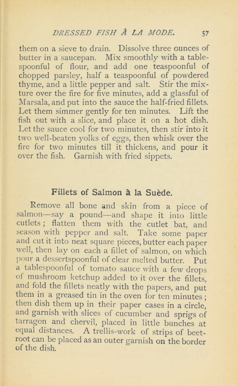 them on a sieve to drain. Dissolve three ounces of butter in a saucepan. Mix smoothly with a table- spoonful of flour, and add one teaspoonful of chopped parsley, half a teaspoonful of powdered thyme, and a little pepper and salt. Stir the mix- ture over the fire for five minutes, add a glassful of Marsala, and put into the sauce the half-fried fillets. Let them simmer gently for ten minutes. Lift the fish out with a slice, and place it on a hot dish. Let the sauce cool for two minutes, then stir into it two well-beaten yolks of eggs, then whisk over the fire for two minutes till it thickens, and pour it over the fish. Garnish with fried sippets. Fillets of Salmon k la Suede. Remove all bone and skin from a piece of salmon—say a pound—and shape it into little cutlets; flatten them with the cutlet bat, and season with pepper and salt. Take some paper and cut it into neat square pieces, butter each paper well, then lay on each a fillet of salmon, on which pour a dessertspoonful of clear melted butter. Put a tablespoonful of tomato sauce with a few drops of mushroom ketchup added to it over the fillets, and fold the fillets neatly with the papers, and put them in a greased tin in the oven for ten minutes ; then dish them up in their paper cases in a circle,’ and garnish with slices of cucumber and sprigs of tarragon and chervil, placed in little bunches at equal distances. A trellis-work of strips of beet- root can be placed as an outer garnish on the border of the dish.