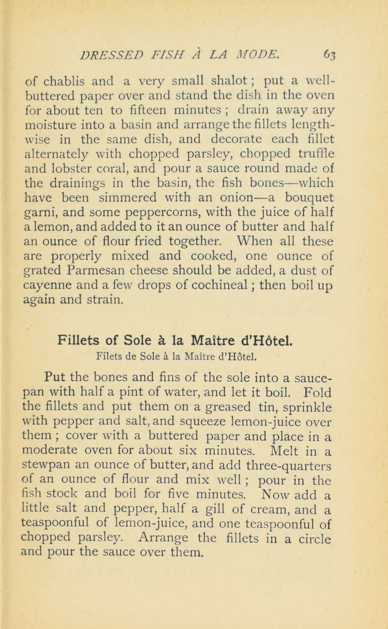 of chablis and a very small shalot; put a well- buttered paper over and stand the dish in the oven for about ten to fifteen minutes ; drain away any moisture into a basin and arrange the fillets length- wise in the same dish, and decorate each fillet alternately with chopped parsley, chopped truffle and lobster coral, and pour a sauce round made of the drainings in the basin, the fish bones—which have been simmered with an onion—a bouquet garni, and some peppercorns, with the juice of half a lemon, and added to it an ounce of butter and half an ounce of flour fried together. When all these are properly mixed and cooked, one ounce of grated Parmesan cheese should be added, a dust of cayenne and a few drops of cochineal; then boil up again and strain. Fillets of Sole k la Maitre d’Hdtel. Filets de Sole a la Maitre d’Hotel. Put the bones and fins of the sole into a sauce- pan with half a pint of water, and let it boil. Fold the fillets and put them on a greased tin, sprinkle with pepper and salt, and squeeze lemon-juice over them ; cover with a buttered paper and place in a moderate oven for about six minutes. Melt in a stewpan an ounce of butter, and add three-quarters of an ounce of flour and mix well ; pour in the fish stock and boil for five minutes. Now add a little salt and pepper, half a gill of cream, and a teaspoonful of lemon-juice, and one teaspoonful of chopped parsley. Arrange the fillets in a circle and pour the sauce over them.