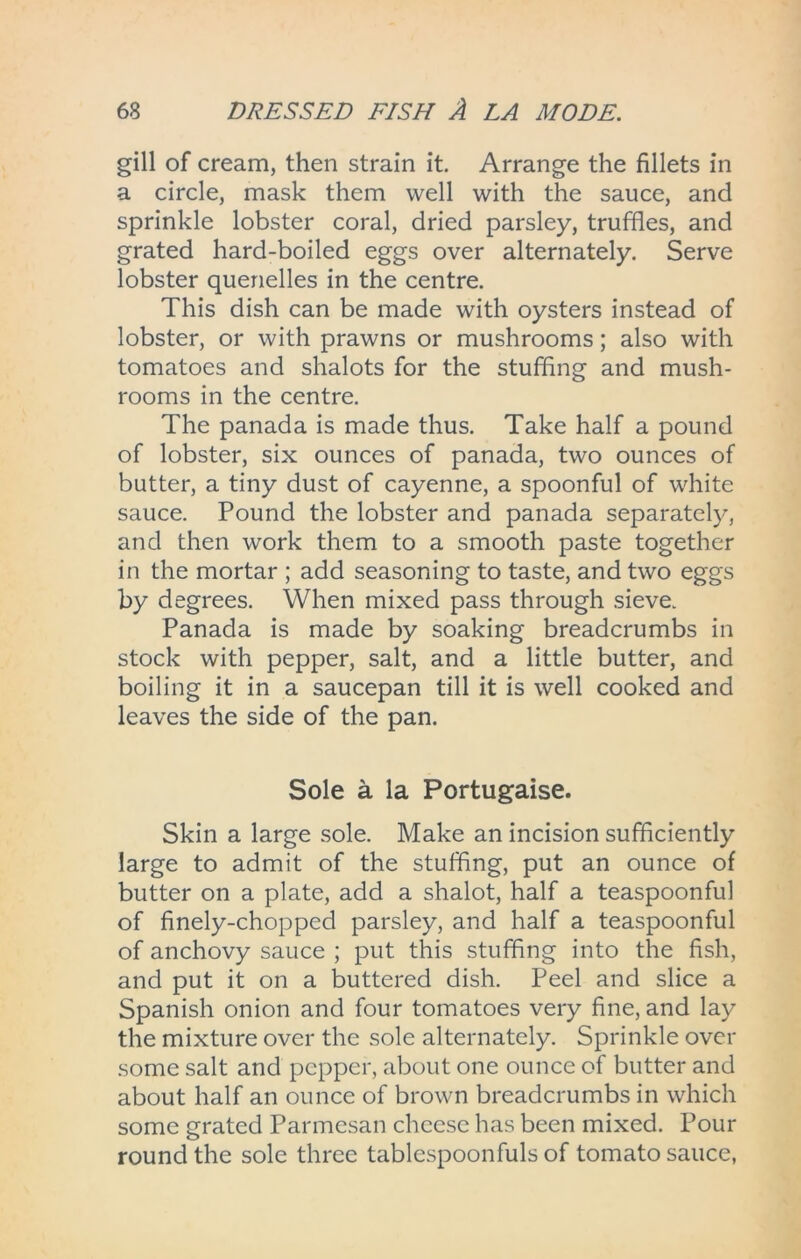 gill of cream, then strain it. Arrange the fillets in a circle, mask them well with the sauce, and sprinkle lobster coral, dried parsley, truffles, and grated hard-boiled eggs over alternately. Serve lobster quenelles in the centre. This dish can be made with oysters instead of lobster, or with prawns or mushrooms; also with tomatoes and shalots for the stuffing and mush- rooms in the centre. The panada is made thus. Take half a pound of lobster, six ounces of panada, two ounces of butter, a tiny dust of cayenne, a spoonful of white sauce. Pound the lobster and panada separately, and then work them to a smooth paste together in the mortar ; add seasoning to taste, and two eggs by degrees. When mixed pass through sieve. Panada is made by soaking breadcrumbs in stock with pepper, salt, and a little butter, and boiling it in a saucepan till it is well cooked and leaves the side of the pan. Sole a la Portugaise. Skin a large sole. Make an incision sufficiently large to admit of the stuffing, put an ounce of butter on a plate, add a shalot, half a teaspoonful of finely-chopped parsley, and half a teaspoonful of anchovy sauce ; put this stuffing into the fish, and put it on a buttered dish. Peel and slice a Spanish onion and four tomatoes very fine, and lay the mixture over the sole alternately. Sprinkle over some salt and pepper, about one ounce of butter and about half an ounce of brown breadcrumbs in which some grated Parmesan cheese has been mixed. Pour round the sole three tablcspoonfuls of tomato sauce,