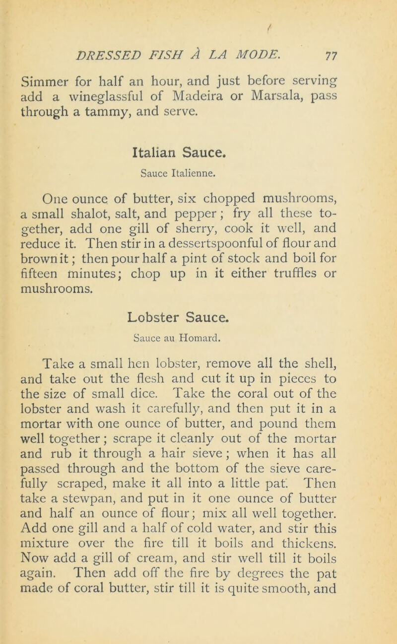 Simmer for half an hour, and just before serving add a wineglassful of Madeira or Marsala, pass through a tammy, and serve. Italian Sauce. Sauce Italienne. One ounce of butter, six chopped mushrooms, a small shalot, salt, and pepper; fry all these to- gether, add one gill of sherry, cook it well, and reduce it. Then stir in a dessertspoonful of flour and brown it; then pour half a pint of stock and boil for fifteen minutes; chop up in it either truffles or mushrooms. Lobster Sauce. Sauce au Homard. Take a small hen lobster, remove all the shell, and take out the flesh and cut it up in pieces to the size of small dice. Take the coral out of the lobster and wash it carefully, and then put it in a mortar with one ounce of butter, and pound them well together; scrape it cleanly out of the mortar and rub it through a hair sieve; when it has all passed through and the bottom of the sieve care- fully scraped, make it all into a little pat. Then take a stewpan, and put in it one ounce of butter and half an ounce of flour; mix all well together. Add one gill and a half of cold water, and stir this mixture over the fire till it boils and thickens. Now acid a gill of cream, and stir well till it boils again. Then add off the fire by degrees the pat made of coral butter, stir till it is quite smooth, and