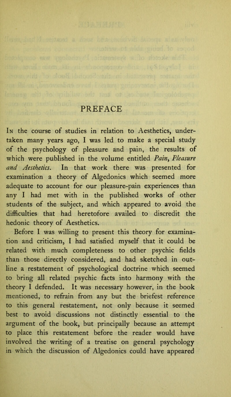 In the course of studies in relation to Aesthetics, under- taken many years ago, I was led to make a special study of the psychology of pleasure and pain, the results of which were published in the volume entitled Pain, Pleasure and Aesthetics. In that work there was presented for examination a theory of Algedonics which seemed more adequate to account for our pleasure-pain experiences than any I had met with in the published works of other students of the subject, and which appeared to avoid the difficulties that had heretofore availed to discredit the hedonic theory of Aesthetics. Before I was willing to present this theory for examina- tion and criticism, I had satisfied myself that it could be related with much completeness to other psychic fields than those directly considered, and had sketched in out- line a restatement of psychological doctrine which seemed to bring all related psychic facts into harmony with the theory I defended. It was necessary however, in the book mentioned, to refrain from any but the briefest reference to this general restatement, not only because it seemed best to avoid discussions not distinctly essential to the argument of the book, but principally because an attempt to place this restatement before the reader would have involved the writing of a treatise on general psychology in which the discussion of Algedonics could have appeared