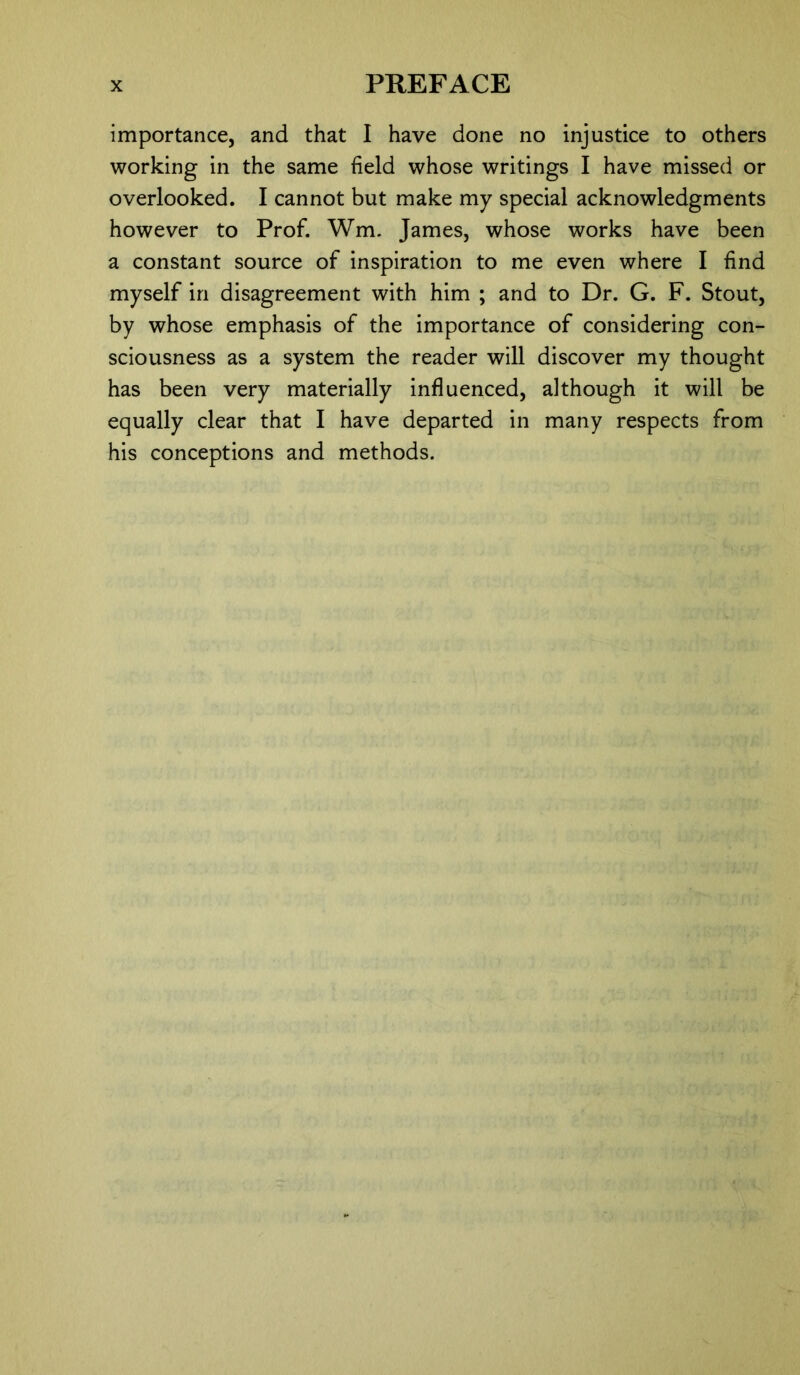 importance, and that I have done no injustice to others working in the same field whose writings I have missed or overlooked. I cannot but make my special acknowledgments however to Prof. Wm. James, whose works have been a constant source of inspiration to me even where I find myself in disagreement with him ; and to Dr. G. F. Stout, by whose emphasis of the importance of considering con- sciousness as a system the reader will discover my thought has been very materially influenced, although it will be equally clear that I have departed in many respects from his conceptions and methods.