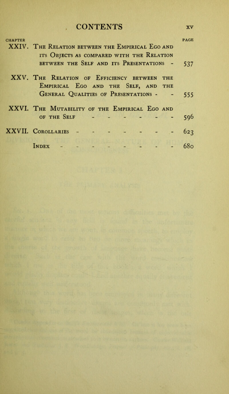 CHAPTER XXIV. XXV. XXVI. XXVII. The Relation between the Empirical Ego and its Objects as compared with the Relation BETWEEN THE SELF AND ITS PRESENTATIONS - The Relation of Efficiency between the Empirical Ego and the Self, and the General Qualities of Presentations - The Mutability of the Empirical Ego and of the Self ------ Corollaries ------- Index -------- PAGE 537 555 596 623 680