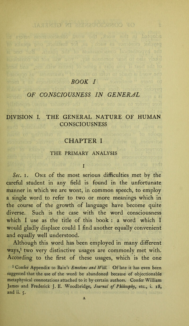 OF CONSCIOUSNESS IN GENERAL DIVISION I. THE GENERAL NATURE OF HUMAN CONSCIOUSNESS CHAPTER I THE PRIMARY ANALYSIS I Sec. i. One of the most serious difficulties met by the careful student in any field is found in the unfortunate manner in which we are wont, in common speech, to employ a single word to refer to two or more meanings which in the course of the growth of language have become quite diverse. Such is the case with the word consciousness which I use as the title of this book : a word which I would gladly displace could I find another equally convenient and equally well understood. Although this word has been employed in many different ways,1 two very distinctive usages are commonly met with. According to the first of these usages, which is the one 1 Confer Appendix to Bain’s Emotions and Will. Of late it has even been suggested that the use of the word be abandoned because of objectionable metaphysical connotations attached to it by certain authors. Confer William James and Frederick J. E. Woodbridge, Journal of Philosophy, etc., i. 18, and ii. 5.