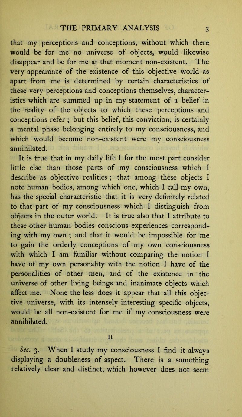 that my perceptions and conceptions, without which there would be for me no universe of objects, would likewise disappear and be for me at that moment non-existent. The very appearance of the existence of this objective world as apart from me is determined by certain characteristics of these very perceptions and conceptions themselves, character- istics which are summed up in my statement of a belief in the reality of the objects to which these perceptions and conceptions refer ; but this belief, this conviction, is certainly a mental phase belonging entirely to my consciousness, and which would become non-existent were my consciousness annihilated. It is true that in my daily life I for the most part consider little else than those parts of my consciousness which I describe as objective realities ; that among these objects I note human bodies, among which one, which I call my own, has the special characteristic that it is very definitely related to that part of my consciousness which I distinguish from objects in the outer world. It is true also that I attribute to these other human bodies conscious experiences correspond- ing with my own ; and that it would be impossible for me to gain the orderly conceptions of my own consciousness with which I am familiar without comparing the notion I have of my own personality with the notion I have of the personalities of other men, and of the existence in the universe of other living beings and inanimate objects which affect me. None the less does it appear that all this objec- tive universe, with its intensely interesting specific objects, would be all non-existent for me if my consciousness were annihilated. II Sec. 3. When I study my consciousness I find it always displaying a doubleness of aspect. There is a something relatively clear and distinct, which however does not seem