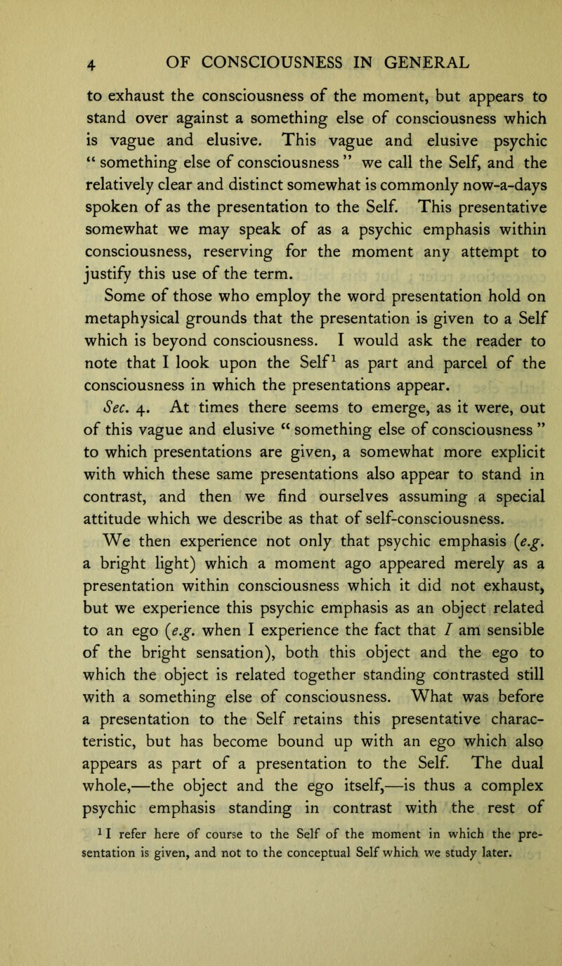 to exhaust the consciousness of the moment, but appears to stand over against a something else of consciousness which is vague and elusive. This vague and elusive psychic “ something else of consciousness ” we call the Self, and the relatively clear and distinct somewhat is commonly now-a-days spoken of as the presentation to the Self. This presentative somewhat we may speak of as a psychic emphasis within consciousness, reserving for the moment any attempt to justify this use of the term. Some of those who employ the word presentation hold on metaphysical grounds that the presentation is given to a Self which is beyond consciousness. I would ask the reader to note that I look upon the Self1 as part and parcel of the consciousness in which the presentations appear. Sec. 4. At times there seems to emerge, as it were, out of this vague and elusive “ something else of consciousness ” to which presentations are given, a somewhat more explicit with which these same presentations also appear to stand in contrast, and then we find ourselves assuming a special attitude which we describe as that of self-consciousness. We then experience not only that psychic emphasis (e.g. a bright light) which a moment ago appeared merely as a presentation within consciousness which it did not exhaust, but we experience this psychic emphasis as an object related to an ego (e.g. when I experience the fact that / am sensible of the bright sensation), both this object and the ego to which the object is related together standing contrasted still with a something else of consciousness. What was before a presentation to the Self retains this presentative charac- teristic, but has become bound up with an ego which also appears as part of a presentation to the Self. The dual whole,—the object and the ego itself,—is thus a complex psychic emphasis standing in contrast with the rest of 11 refer here of course to the Self of the moment in which the pre- sentation is given, and not to the conceptual Self which we study later.
