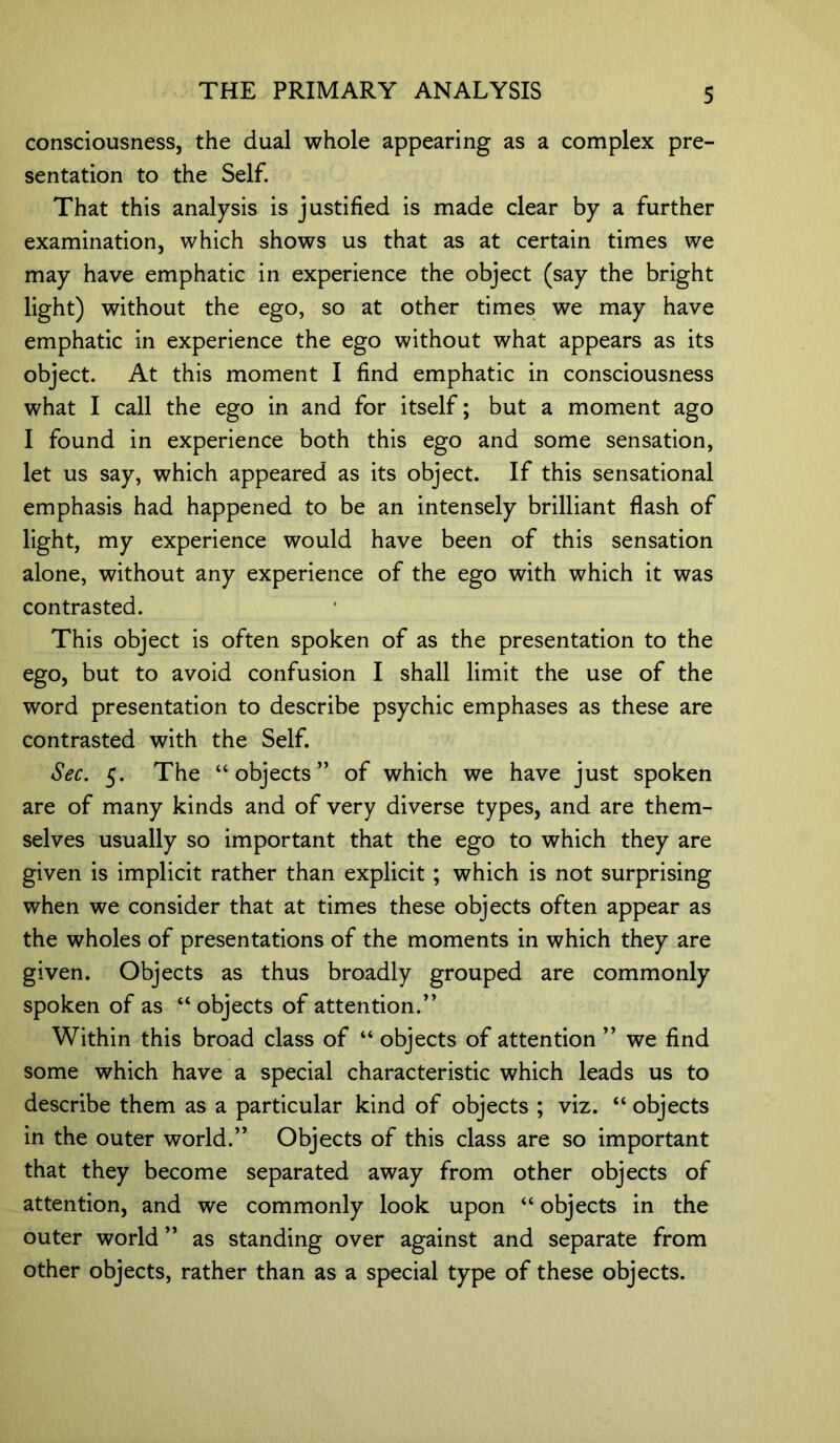 consciousness, the dual whole appearing as a complex pre- sentation to the Self. That this analysis is justified is made clear by a further examination, which shows us that as at certain times we may have emphatic in experience the object (say the bright light) without the ego, so at other times we may have emphatic in experience the ego without what appears as its object. At this moment I find emphatic in consciousness what I call the ego in and for itself; but a moment ago I found in experience both this ego and some sensation, let us say, which appeared as its object. If this sensational emphasis had happened to be an intensely brilliant flash of light, my experience would have been of this sensation alone, without any experience of the ego with which it was contrasted. This object is often spoken of as the presentation to the ego, but to avoid confusion I shall limit the use of the word presentation to describe psychic emphases as these are contrasted with the Self. Sec. 5. The “objects” of which we have just spoken are of many kinds and of very diverse types, and are them- selves usually so important that the ego to which they are given is implicit rather than explicit ; which is not surprising when we consider that at times these objects often appear as the wholes of presentations of the moments in which they are given. Objects as thus broadly grouped are commonly spoken of as “ objects of attention/’ Within this broad class of “ objects of attention ” we find some which have a special characteristic which leads us to describe them as a particular kind of objects ; viz. “ objects in the outer world.” Objects of this class are so important that they become separated away from other objects of attention, and we commonly look upon “ objects in the outer world ” as standing over against and separate from other objects, rather than as a special type of these objects.