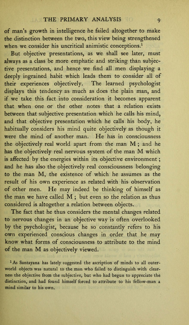 of man’s growth in intelligence he failed altogether to make the distinction between the two, this view being strengthened when we consider his uncritical animistic conceptions.1 But objective presentations, as we shall see later, must always as a class be more emphatic and striking than subjec- tive presentations, and hence we find all men displaying a deeply ingrained habit which leads them to consider all of their experiences objectively. The learned psychologist displays this tendency as much as does the plain man, and if we take this fact into consideration it becomes apparent that when one or the other notes that a relation exists between that subjective presentation which he calls his mind, and that objective presentation which he calls his body, he habitually considers his mind quite objectively as though it were the mind of another man. He has in consciousness the objectively real world apart from the man M ; and he has the objectively real nervous system of the man M which is affected by the energies within its objective environment ; and he has also the objectively real consciousness belonging to the man M, the existence of which he assumes as the result of his own experience as related with his observation of other men. He may indeed be thinking of himself as the man we have called M ; but even so the relation as thus considered is altogether a relation between objects. The fact that he thus considers the mental changes related to nervous changes in an objective way is often overlooked by the psychologist, because he so constantly refers to his own experienced conscious changes in order that he may know what forms of consciousness to attribute to the mind of the man M as objectively viewed. 1 As Santayana has lately suggested the ascription of minds to all outer- world objects was natural to the man who failed to distinguish with clear- ness the objective from the subjective, but who had begun to appreciate the distinction, and had found himself forced to attribute to his fellow-man a mind similar to his own.