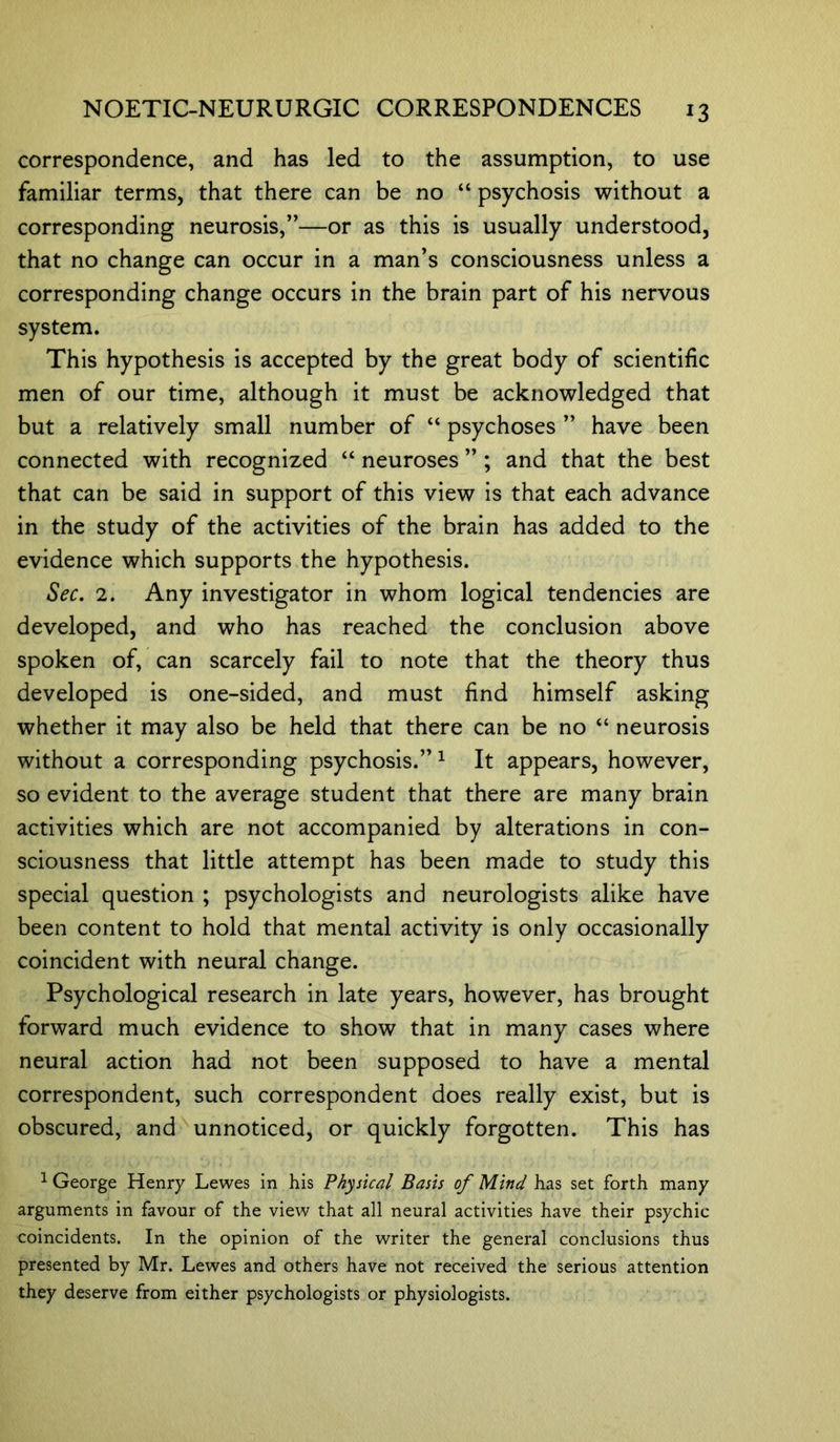 correspondence, and has led to the assumption, to use familiar terms, that there can be no “ psychosis without a corresponding neurosis,”—or as this is usually understood, that no change can occur in a man’s consciousness unless a corresponding change occurs in the brain part of his nervous system. This hypothesis is accepted by the great body of scientific men of our time, although it must be acknowledged that but a relatively small number of “ psychoses ” have been connected with recognized “ neuroses ” ; and that the best that can be said in support of this view is that each advance in the study of the activities of the brain has added to the evidence which supports the hypothesis. Sec. 2. Any investigator in whom logical tendencies are developed, and who has reached the conclusion above spoken of, can scarcely fail to note that the theory thus developed is one-sided, and must find himself asking whether it may also be held that there can be no “ neurosis without a corresponding psychosis.”1 It appears, however, so evident to the average student that there are many brain activities which are not accompanied by alterations in con- sciousness that little attempt has been made to study this special question ; psychologists and neurologists alike have been content to hold that mental activity is only occasionally coincident with neural change. Psychological research in late years, however, has brought forward much evidence to show that in many cases where neural action had not been supposed to have a mental correspondent, such correspondent does really exist, but is obscured, and unnoticed, or quickly forgotten. This has 1 George Henry Lewes in his Physical Basis of Mind has set forth many arguments in favour of the view that all neural activities have their psychic coincidents. In the opinion of the writer the general conclusions thus presented by Mr. Lewes and others have not received the serious attention they deserve from either psychologists or physiologists.